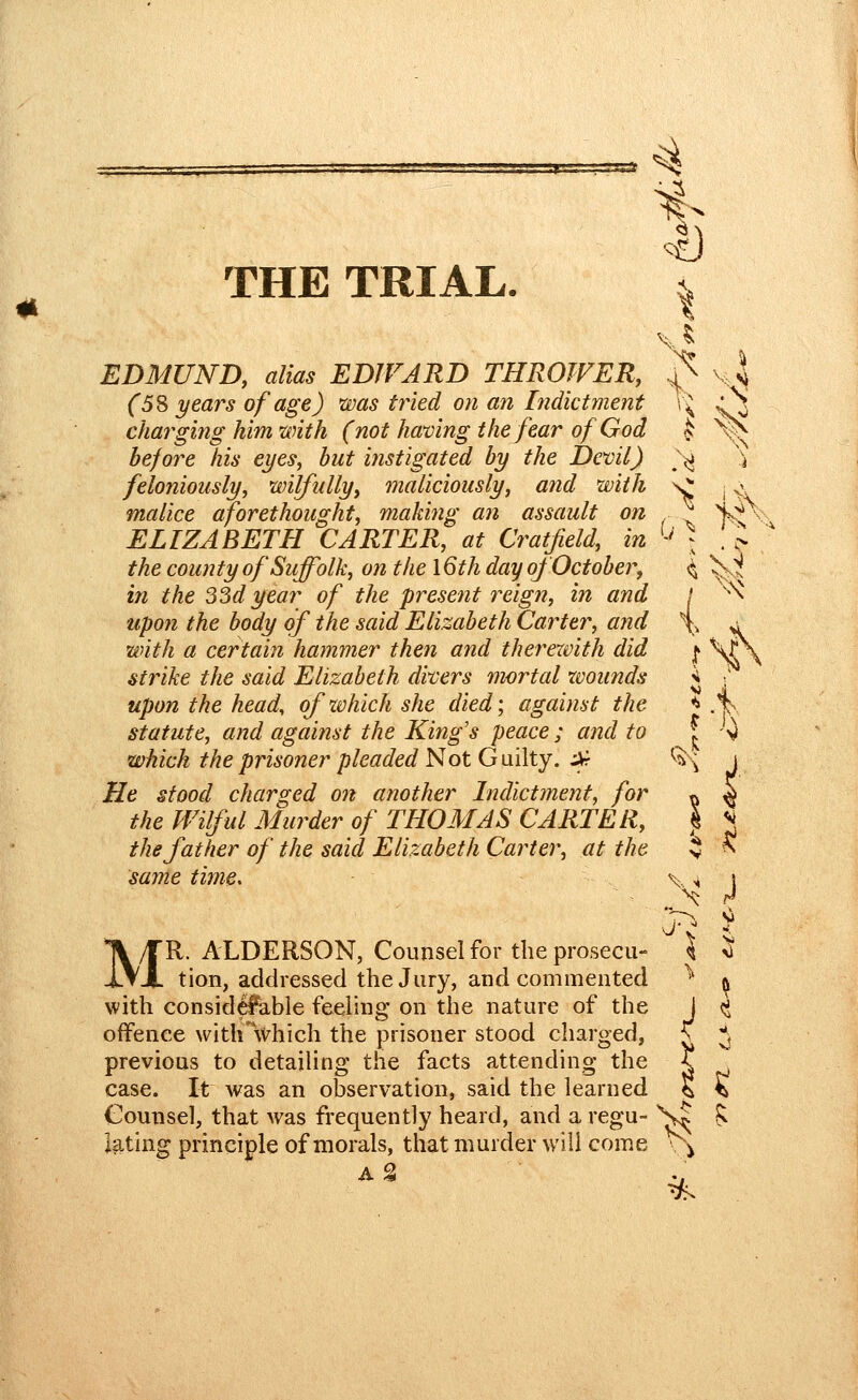 THE TRIAL. EDMUND, alias ED1VARD THROWER, (5% years of age) was tried on an hidictment charging him with (not halving the fear of God before his eyes, but instigated by the Dexiil) feloniously, wilfully, maliciously, arid with malice aforethought, making an assault on ELIZABETH CARTER, at Cratfield, in the county of Suffolk, on the \6th day oj October, in the 33d year of the present reign, in and upon the body of the said Elizabeth Carter, and with a certain hammer then and therewith did strike the said Elizabeth divers mortal wounds upon the head, of which she died; against the statute, and against the King's peace ; and to which the prisoner pleaded Not Guilty, ikr He stood charged on another Indictment, for the Wilful Murder of THOMAS CARTER, the father of the said Elizabeth Carter, at the same time* .<; MR. ALDERSON, Counsel for the prosecu- tion, addressed the Jury, and commented with considel^ble feeling on the nature of the offence witlAvhich the prisoner stood charged, previous to detailing the facts attending the case. It was an observation, said the learned Counsel, that was frequently heard, and a regu- lating principle of morals, that murder will come