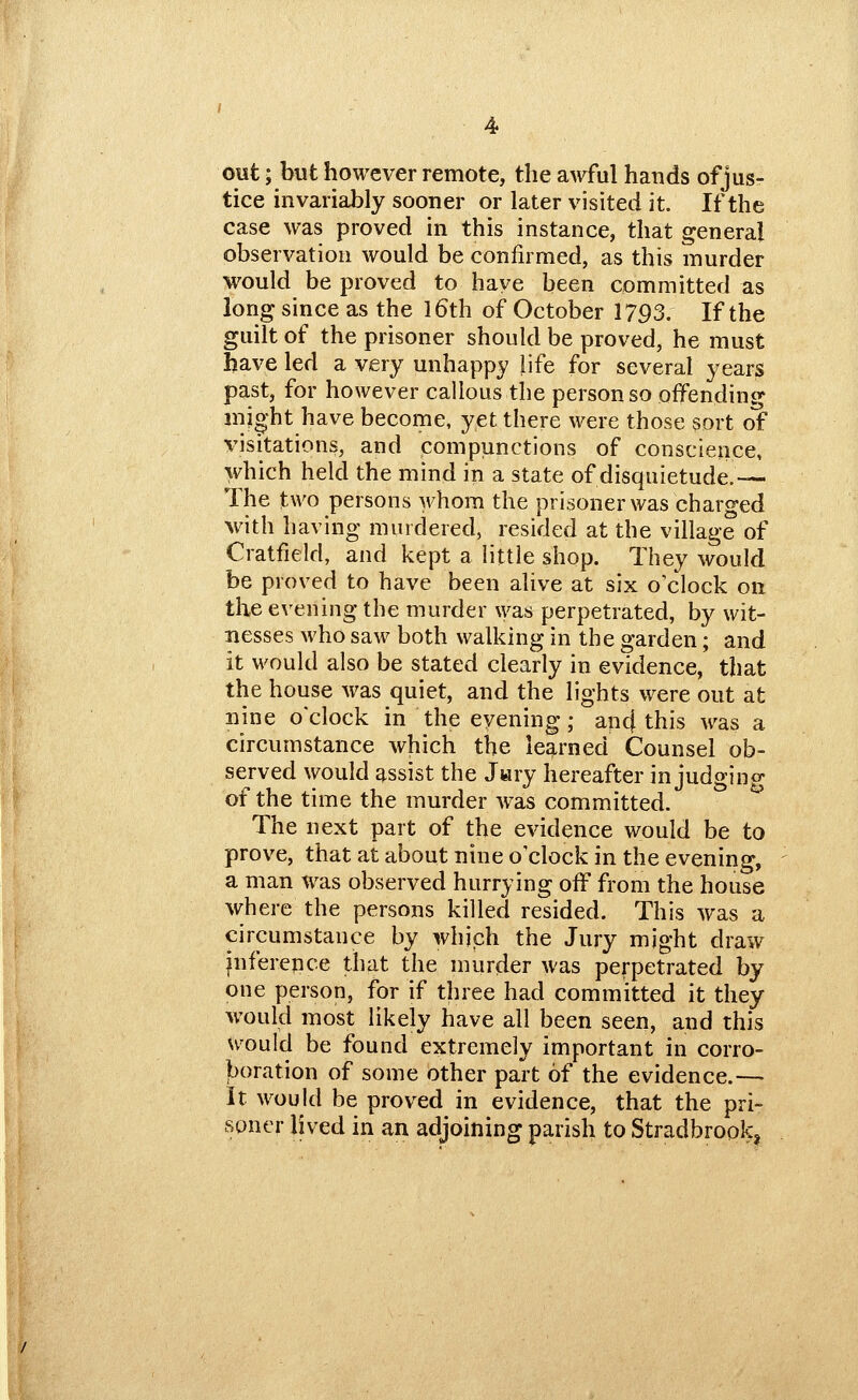 out; but however remote, the awful hands of jus- tice invariably sooner or later visited it. If the case was proved in this instance, that general observation would be confirmed, as this murder would be proved to have been committed as long since as the l6th of October 1793. If the guilt of the prisoner should be proved, he must have led a very unhappy life for several years past, for however callous the person so offending mjio'ht have become, yet there were those sort of visitations, and compunctions of conscience, \vhich held the mind in a state of disquietude.— The two persons whom the prisoner was charged with having murdered, resided at the village of Cratfield, and kept a little shop. They would be proved to have been alive at six o'clock on the evening the murder was perpetrated, by wit- nesses M'ho saw both walking in the garden; and it would also be stated clearly in evidence, that the house was quiet, and the lights were out at nine o'clock in the evening; an4 this was a circumstance which the learned Counsel ob- served would assist the Jwry hereafter in judging of the time the murder was committed. The next part of the evidence would be to prove, that at about nine o'clock in the evening, a man was observed hurrying off from the house where the persons killed resided. This was a circumstance by whjch the Jury might draw inference that the nmrder was perpetrated by one person, for if three had committed it they Avould most likely have all been seen, and this would be found extremely important in corro- boration of some other part of the evidence.—• It would be proved in evidence, that the pri- soner lived in an adjoining parish to Stradbrook,