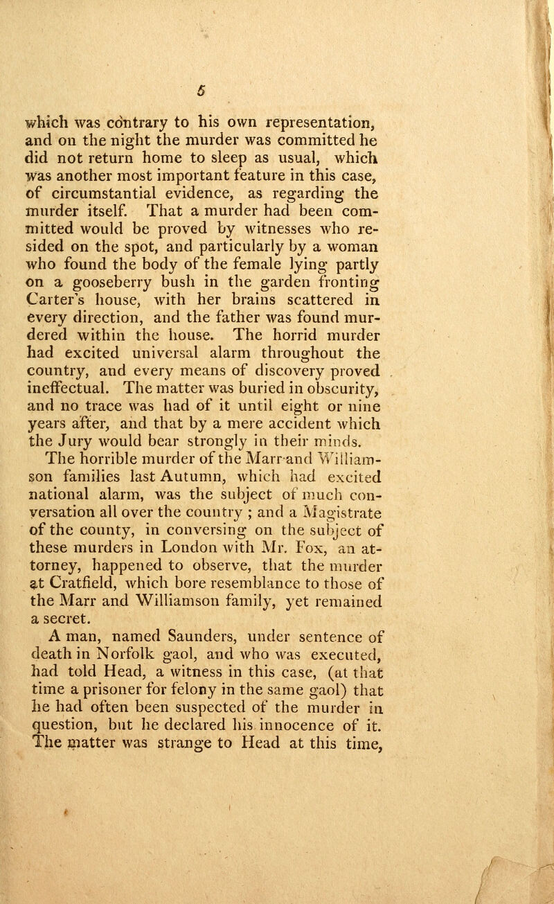 which was contrary to his own representation, and on the night the murder was committed he did not return home to sleep as usual, which was another most important feature in this case, of circumstantial evidence, as regarding the murder itself. That a murder had beeu com- mitted would be proved by witnesses who re- sided on the spot, and particularly by a woman who found the body of the female lying partly on a gooseberry bush in the garden fronting Carter's house, with her brains scattered in every direction, and the father was found mur- dered within the house. The horrid murder had excited universal alarm throughout the country, and every means of discovery proved ineffectual. The matter was buried in obscurity, and no trace was had of it until eight or nine years after, and that by a mere accident which the Jury would bear strongly in their minds. The horrible murder of the Marr and William- son families last Autumn, which had excited national alarm, was the subject of much con- versation all over the country ; and a Magistrate of the county, in conversing on the subject of these murders in London with Mr, Fox, an at- torney, happened to observe, that the murder 8,t Cratfield, which bore resemblance to those of the Marr and Williamson family, yet remained a secret. A man, named Saunders, under sentence of death in Norfolk gaol, and who was executed, had told Head, a witness in this case, (at that time a prisoner for felony in the same gaol) that he had often been suspected of the murder in question, but he declared his innocence of it. The giatter was strange to Head at this time, / /