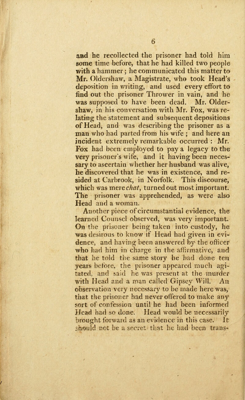 and he recollected the prisoner had told hhii some time before, that he had killed two people with a hammer; he communicated this matter to Mr. Oldershaw, a Magistrate, who took Head's deposition in writing, and used every effort to find out the prisoner Thrower in vain, and he was supposed to have been dead. Mr. Older- shaw, in his conversation with Mr. Fox, was re- lating the statement and subsequent depositions of Head, and was describing the prisoner as a man who had parted from his wife ; and here an incident extremely remarkable occurred : Mr. Fox had been employed to pay a legacy to the very prisoner's wife, and it having been neces- sary to ascertain whether her husband was alive, he discovered that he was in existence, and re- sided at Carbrook, in Norfolk. This discourse, which was mere c/f«^, turned out most important. The prisoner was apprehended, as were also Head and a woman. Another piece of circumstantial evidence, the learned Counsel observed, was very important. On the prisoner being taken into custody, he was desirous to know if Head had given in evi- dence, and having been answered by the officer who had him in charge in the affirmative, and that he told the same story he had done ten years before, the prisoner appeared much agi- tatedj and said he was present at the murder with Head and a man called Gipsey Will. An observation very necessary to be made here was, that the prisoner had never offered to make any sort of confession until he had been informed Head had so done. Head would be necessarily brought forward as an evidence in this case. It should not be a secret tliat he had been trans«
