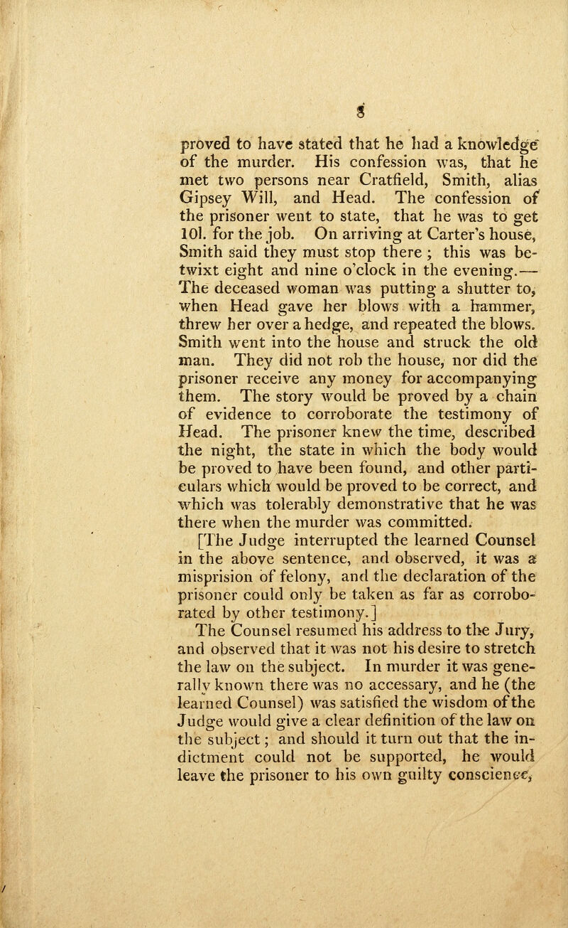 proved to have stated that he had a knowlcctge of the murder. His confession was, that he met two persons near Cratfield, Smith, alias Gipsey Will, and Head. The confession of the prisoner went to state, that he was to get lOl. for the job. On arriving at Carter's house, Smith said they must stop there ; this was be- twixt eight and nine o'clock in the evening.— The deceased woman was putting a shutter to, when Head gave her blows with a hammer, threw her over a hedge, and repeated the blows. Smith went into the house and struck the old man. They did not rob the house, nor did the prisoner receive any money for accompanying them. The story would be proved by a chain of evidence to corroborate the testimony of Head. The prisoner knew the time, described the night, the state in which the body would be proved to have been found, and other parti- culars which would be proved to be correct, and w^hich was tolerably demonstrative that he was there when the murder was committed. [The Judge interrupted the learned Counsel in the above sentence, and observed, it was 2 misprision of felony, and the declaration of the prisoner could only be taken as far as corrobo- rated by other testimony.] The Counsel resumed his address to the Jury, and observed that it was not his desire to stretch the law on the subject. In murder it was gene- rally known there was no accessary, and he (the learned Counsel) was satisfied the wisdom of the Judge would give a clear definition of the law on the subject; and should it turn out that the in- dictment could not be supported, he would leave the prisoner to his own guilty conscienecj