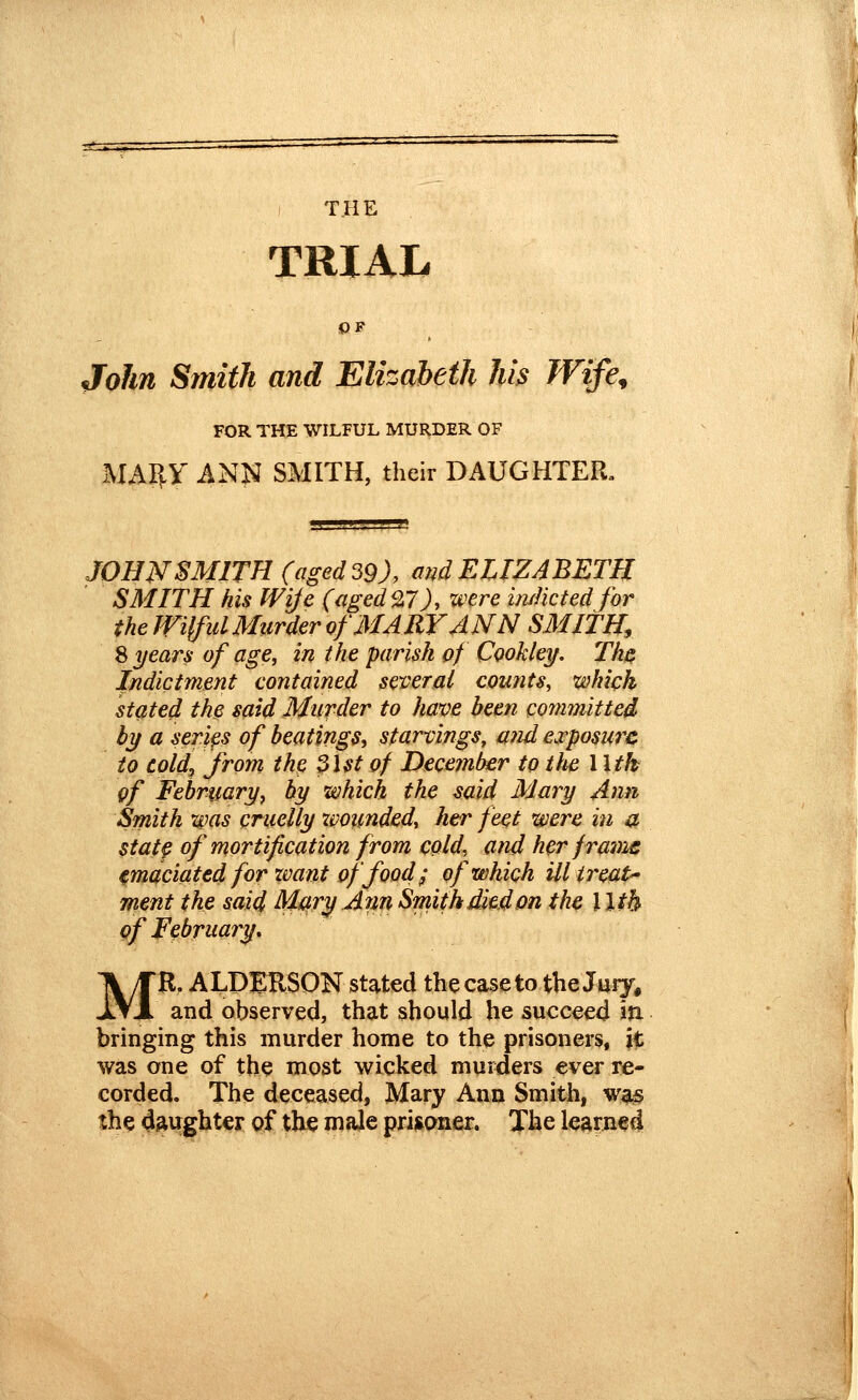 ) THE TRIAL OF John Smith and Elizabeth hi^ Wife^ FOR THE WILFUL MURDER OF MARY ANN SMITH, their DAUGHTER. JOHWSMITH (aged 39). m^d ELIZABETH SMITH his Wije (aged 9:7), were imHcted for the JVilful Murder of MARY ANN SMITH, ^ years of age, in the parish of Cookley. Th^ Indictment contained several counts, which stated the said Murder to have been committed bif a scrips of beatings, starvings, mid cvposurc to eold^ from the 31st of Deceinber to ttte 1 \tk gf February, by which the mid Mary Ann Smith was cruelly ivounded, her feet were in a statp of mortification from cold, and her franic emaciated for zoant of food; of which ill treat- ment the said Miitry Ann Smith died on the \ Ith of February» MR. ALDERSON stated the case to the Juiy, and observed, that should he succeed Jti bringing this murder home to the prisoners, k was one of the most wicked murders ever re- corded. The deceased, Mary Ann Smith, was the daughter of the male prisoner. The learned