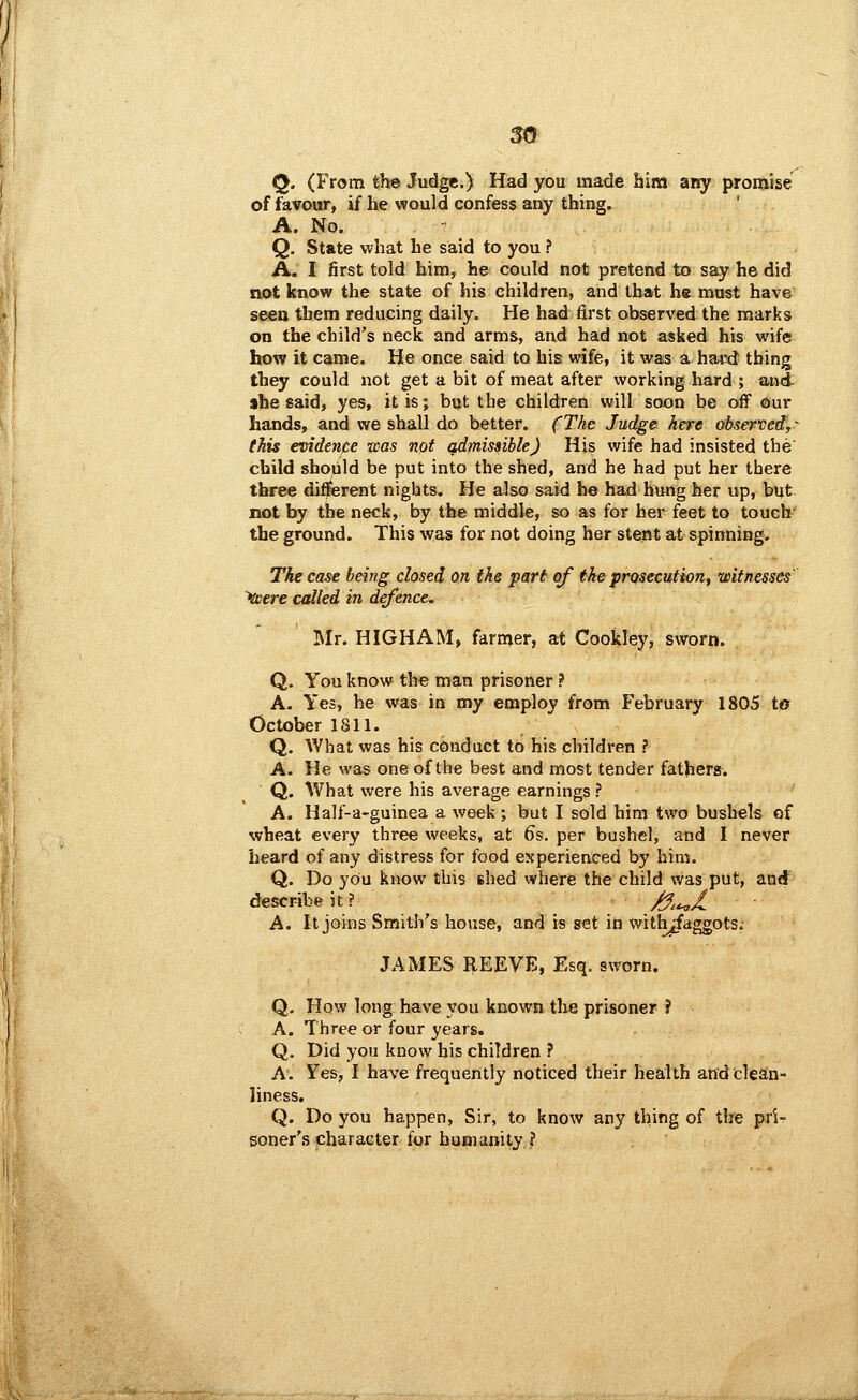 Q. (From the Judge.) Had you made him ar^ promise of favour, if he would confess any thing. A. No. Q. State what he said to you ? A. I first told him, he could not pretend to ssq^ he did not know the state of his children, and that he must have seeu them reducing daily. He had first observed the marks on the child's neck and arms, and had not asked his wife how it came. He once said to his wife, it was a ha«I thing they could not get a bit of meat after working hard ; and she said, yes, it is; but the children will soon be off our hands, and we shall do better. fTke Judge here observed,^ this esidence was not qdmissiblej His wife had insisted the child should be put into the shed, and he had put her there three diflterent nights. He also said he had bung her up, but not by the neck, by the middle, so as for her feet to touch' the ground. This was for not doing her stent at spinning. The case being dosed on the part of the prosecution, witnesses '^ere called in defence, Mr. HIGHAM, farmer, at Cookley, sworn. Q. You know the man prisoner ? A. Yes, he was in my employ from February 1805 to October 1811. Q. What was his conduct to his children ? A. He was one of the best and most tender fathers. Q. What were his average earnings ? A. Half-a-guinea a week ; but I sold him two bushels of wheat every three weeks, at 6s. per bushel, and I never heard of any distress for food experienced by him. Q. Do you know this shed whe'rie the child was put, and describe it ? /f,^/ A. It joins Smith's house, and is set in with^aggots; JAMES REEVE, Esq. sworn. Q. How long have you known the prisoner ? A. Three or four years. Q. Did you know his children ? A. Yes, I have frequently noticed their health and clean- liness. Q. Do you happen, Sir, to know any thing of the prir- soner'.s character for humanityj'