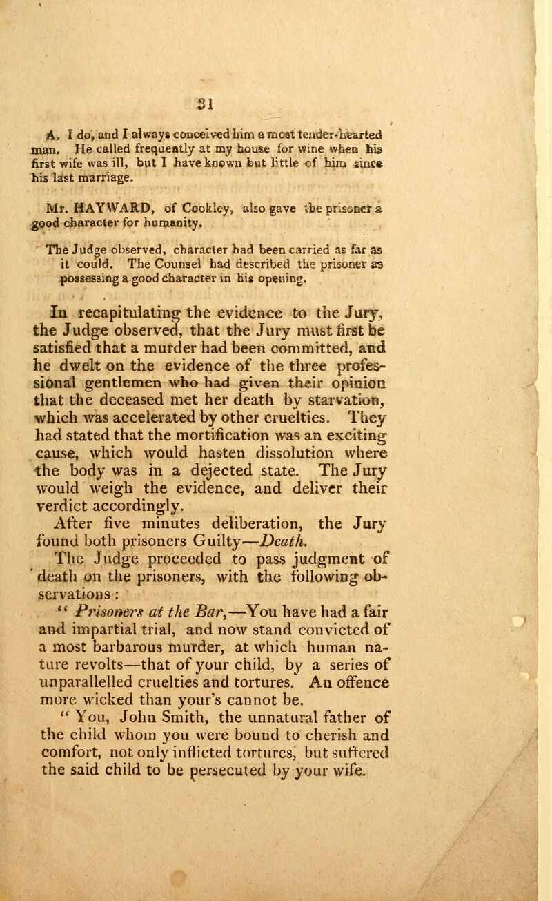 A. I do, and I always conceived him a moat tender-Ecsrted man. He called frequently at my bouse for wine whea hb first wife was ill, but I have known but little of him since his l^t marriage. Mr. MAY WARD, of Cookley, also gave tbeprisonera good character for humanity. The Jud^e observed, character had been carried as far as it could. The Counsel had described the prisoner SB possessing a good character in his opening. in recapitulating the evidence to the Jury, the Judge observed, that the Jury must first be satisfied that a murder had been committed, and he dwelt on the evidence of the three profes- sional gentlemen who had given their opinioa that the deceased met her death by starvation, which was accelerated by other cruelties. They had stated that the mortification was an exciting cause, which would hasten dissolution where the body was in a dejected state. The Jury would weigh the evidence, and deliver their verdict accordingly. After five minutes deliberation, the Jury found both prisoners Guilty'—Death. The Judge proceeded to pass judgment of ' death on the prisoners, with the following ob- servations : Prisoners at the Bar,—You have had a fair and impartial trial, and now stand convicted of a most barbarous murder, at which human na- ture revolts—that of your child, by a series of unparallelled cruelties and tortures. An oifence more wicked than your's cannot be. *' You, John Smith, the unnatural father of the child whom you were bound to cherish and comfort, not only inflicted tortures, but suffered the said child to be persecuted by your wife.