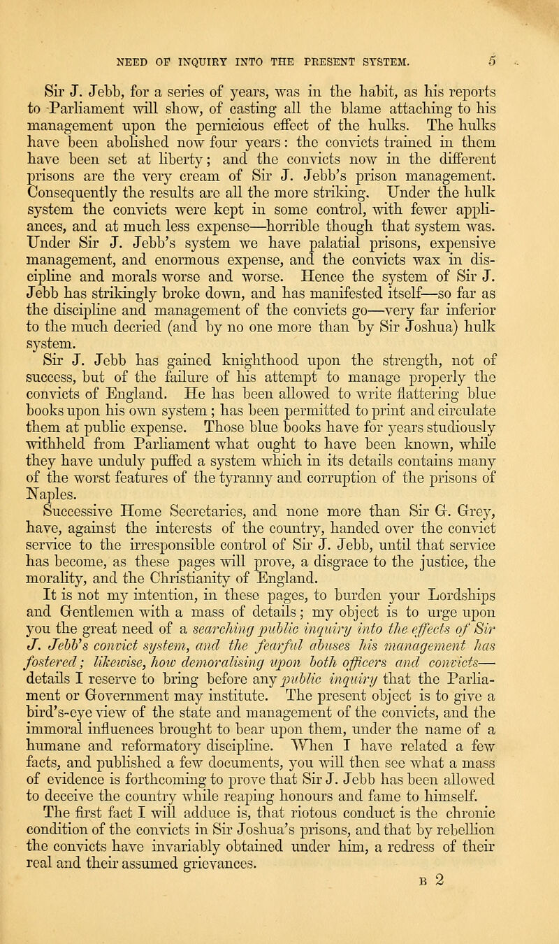 Sir J. Jebb, for a series of years, was iii tlie habit, as his reports to ParHament will show, of casting all the blame attaching to his management upon the pernicious effect of the hulks. The hulks haye been abolished now four years: the convicts trained in them have been set at Hberty; and the convicts now in the different prisons are the verj^ cream of Sir J. Jebb's prison management. Consequently the results are all the more strildng. Under the hulk system the convicts were kept in some control, with fewer appli- ances, and at much less expense—^horrible though that system was. Under Sir J. Jebb's system we have palatial prisons, expensive management, and enormous expense, and the convicts wax in dis- cipline and morals worse and worse. Hence the system of Sir J. Jebb has strildngly broke down, and has manifested itself—so far as the disciphne and management of the convicts go—very far inferior to the much decried (and by no one more than by Sir Joshua) hulk system. Sir J. Jebb has gained knighthood upon the strength, not of success, but of the failure of his attempt to manage properly the convicts of England. He has been allowed to write flattering blue books upon his own system; has been permitted to print and circulate them at public expense. Those blue books have for years studiously withheld from Parliament what ought to have been known, while they have unduly puffed a system which in its details contains many of the worst features of the tyranny and corruption of the prisons of Naples. Successive Home Secretaries, and none more than Sir Gr. Grey, have, against the interests of the country, handed over the convict service to the irresponsible control of Sir J. Jebb, until that service has become, as these pages will prove, a disgrace to the justice, the morahty, and the Christianity of England. It is not my intention, in these pages, to burden your Lordships and Grentlemen with a mass of details; my object is to urge upon you the great need of a searching public inquiry into the effects of Sir J. Jebb's convict system, and the fearful abuses his management has fostered; likewise, hoiv demoralising upon both officers and convicts— details I reserve to bring before wijpuhlic inquiry that the Parlia- ment or Government may institute. The present object is to give a bird's-eye view of the state and management of the convicts, and the immoral influences brought to bear upon them, under the name of a humane and reformatory discipline. When I have related a few facts, and published a few documents, you will then see what a mass of evidence is forthcoming to prove that Sir J. Jebb has been allowed to deceive the country while reaping honours and fame to himself. The first fact I will adduce is, that riotous conduct is the chronic condition of the convicts in Sir Joshua's prisons, and that by rebellion the convicts have invariably obtained under him, a redress of their real and their assumed grievances. B 2