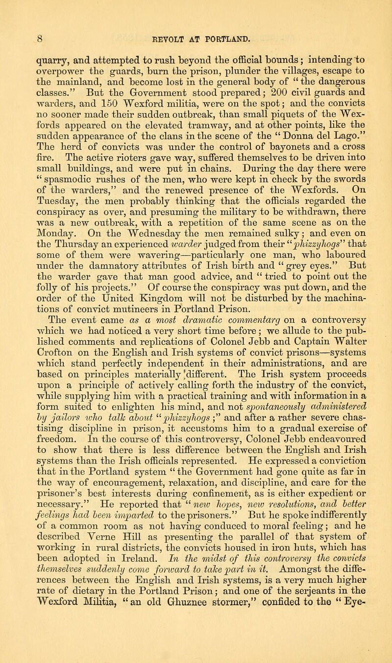 quarry, and attempted to rusli beyond the official bounds; intending to overpower the guards, burn the prison, plunder the villages, escape to the mainland, and become lost in the general body of  the dangerous classes. But the Government stood prepared; 200 civil guards and warders, and 150 Wexford mihtia, were on the spot; and the convicts no sooner made their sudden outbreak, than small piquets of the Wex- fords appeared on the elevated tramway, and at other points, Hke the sudden appearance of the clans in the scene of the  Donna del Lago. The herd of convicts was under the control of bayonets and a cross fire. The active rioters gave way, suffered themselves to be driven into small buildings, and were put in chains. During the day there were  spasmodic rushes of the men, who were kept in check by the swords of the warders, and the renewed presence of the Wexfords. On Tuesday, the men probably thinking that the officials regarded the conspiracy as over, and presuming the military to be withdrawn, there was a new outbreak, with a repetition of the same scene as on the Monday. On the Wednesday the men remained sulky; and even on the Thursday an experienced warder judged from their '^pMzzyhogs that some of them were wavering—particularly one man, who laboured under the damnatory attributes of Irish birth and  grey eyes. But the warder gave that man good advice, and  tried to point out the folly of his projects. Of course the conspiracy was put down, and the order of the United Kingdom will not be disturbed by the machina- tions of convict mutineers in Portland Prison. The event came as a most dramatic commentarg on a controversy which we had noticed a very short time before ; we allude to the pub- lished comments and replications of Colonel Jebb and Captain Walter Crofton on the Enghsh and Irish systems of convict prisons—systems which stand perfectly independent in their administrations, and are based on principles materially 'different. The Irish system proceeds upon a principle of actively calling forth the industry of the convict, while supplying him -with a practical training and with information in a form suited to enlighten his mind, and not spontaneoiisly adtninistered hy jailors who talk about ^''pliizzyliogs ; and after a rather severe chas- tising discipline in prison, it accustoms him to a gradual exercise of freedom. In the course of this controversy. Colonel Jebb endeavoured to show that there is less difference between the English and Irish systems than the Irish officials represented. He expressed a conviction that in the Portland system the Government had gone quite as far in the way of encouragement, relaxation, and discipline, and care for the prisoner's best interests during confinement, as is either expedient or necessary. He reported that  neio hopes, new resolutions, and better feelings had been imparted to the prisoners. But he spoke indifferently of a common room as not having conduced to moral feeHng; and he described Verne HiU as presenting the parallel of that system of working in rural districts, the convicts housed in iron huts, which has been adopted in Ireland. In the midst of this controversy the convicts themselves suddenly come fonvard to talte part in it. Amongst the diffe- rences between the English and Irish systems, is a very much higher rate of dietary in the Portland Prison; and one of the Serjeants in the Wexford Militia,  an old Ghuznee stormer, confided to the  Eye-