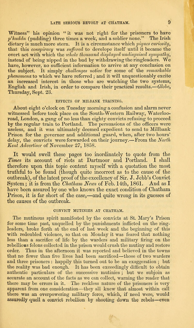 Witness his opinion  it was not riglit for the prisoners to have plmddn (pudding) three times a week, and a soldier none. The Irish dietary is much more stern. It is a circumstance which piques curiosity, that this conspiracy was suffered to develope itself until it became the overt act with which the tvliole tliousand displayed imdisgtiised sympathy, instead of being nipped in the bud by withdrawing the ringleaders. We have, however, no sufficient information to arrive at any conclusion on the subject. It simply challenges notice for some of the remarJcahle phenomena to which we have referred ; and it will unquestionably excite an increased interest in those who are watching the two systems, Enghsh and Irish, in order to compare their practical results.—Glohe, Thursday, Sept. 23. EFFECTS OF MILBANK TEAINING. About eight o'clock on Tuesday morning a confusion and alarm never witnessed before took place on the South-Western Railway, Waterloo- road, London, a gang of no less than eighty convicts refusing to proceed by the regular train to Portland. The persuasions of the officers were useless, and it was ultimately deemed expedient to send to Millbank Prison for the governor and additional guard, when, after two hours' delay, the convicts were forwarded on their journey.—Prom the North Kent Advertiser of November 27, 1858. It would swell these pages too inordinately to quote from the Times its account of riots at Dartmoor and Portland. I shall therefore upon this topic content myself with a quotation the most truthftd to be found (though quite incorrect as to the cause of the outbreak), of the latest proof of the excellency of Sir. J. Jebb's Convict System; it is from the Chatham News of Feb. 14th, 1861. And as I have been assured by one who knows the exact condition of Chatham Prison, it is far short of the case,—and quite wrong in its guesses of the causes of the outbreak. CONVICT MUTINIES AT CHATHAM, The mutinous spirit manifested by the convicts at St. Mary's Prison for some time past, unquelled by the punishments inflicted on the ring- leaders, broke forth at the end of last week and the beginning of this with redoubled violence, so that on Monday it was feared that nothing less than a sacrifice of life by the warders and military firing on the rebellious felons collected in the prison would crush the mutiny and restore order. Thus in the afternoon it was reported and believed in the towns that no fewer than five lives had been sacrificed—those of two warders and three prisoners : happily this turned out to be an exaggeration ; but the reality was bad enough. It has been exceedingly difficult to obtain authentic particulars of the successive mutinies ; but we subjoin as accurate an account of the facts as we can collect, warning the reader that there may be errors m it. The reckless nature of the prisoners is very apparent from one consideration—they all knew that almost within call there was an overpowermg military force, which, if need were, would assuredly quell a convict rebellion by shooting down the rebels—even