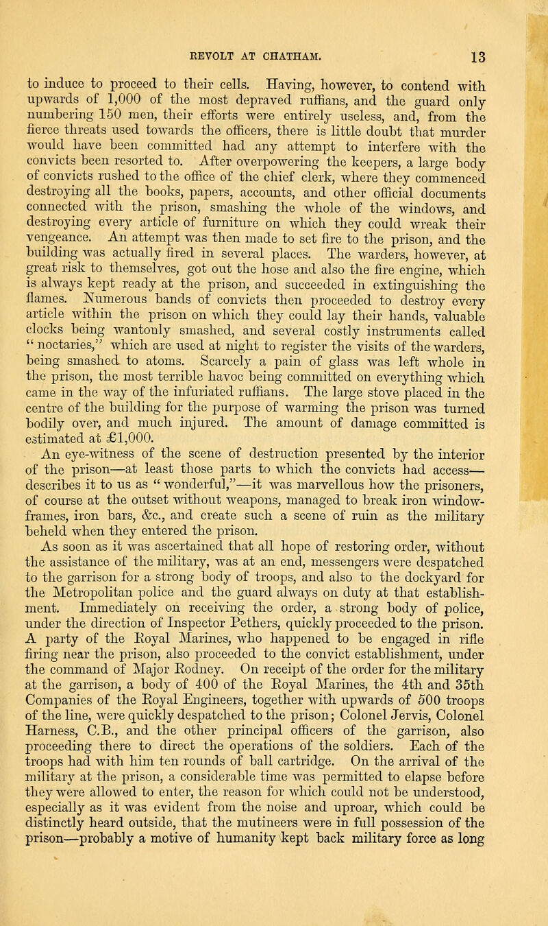 to induce to proceed to their cells. Having, however, to contend with upwards of 1,000 of the most depraved ruffians, and the guard only numbering 150 men, their efforts were entirely useless, and, from the fierce threats used towards the officers, there is little doubt that murder would have been committed had any attempt to interfere with the convicts been resorted to. After overpowering the keepers, a large body of convicts rushed to the office of the chief clerk, where they commenced destroying all the books, papers, accounts, and other official documents connected with the prison, smashing the whole of the windows, and destroying every article of furniture on which they could wreak their vengeance. An attempt was then made to set fire to the prison, and the building Avas actually fired in several places. The warders, however, at great risk to themselves, got out the hose and also the fire engine, which is always kept ready at the prison, and succeeded in extinguishing the flames. Numerous bands of convicts then proceeded to destroy every article within the prison on which they could lay their hands, valuable clocks being wantonly smashed, and several costly instruments called  nectaries, which are used at night to register the visits of the warders, being smashed to atoms. Scarcely a pain of glass was left whole in the prison, the most terrible havoc being committed on everything which came in the Avay of the infuriated ruffians. The large stove placed in the centre of the building for the purpose of warming the prison was turned bodily over, and much injured. The amount of damage committed is estimated at £1,000. An eye-witness of the scene of destruction presented by the interior of the prison—at least those parts to which the convicts had access— describes it to us as  wonderful,—it was marvellous how the prisoners, of course at the outset without weapons, managed to break iron window- frames, iron bars, &c., and create such a scene of ruin as the military beheld when they entered the prison. As soon as it was ascertained that all hope of restoring order, without the assistance of the military, was at an end, messengers were despatched to the garrison for a strong body of troops, and also to the dockyard for the Metropolitan police and the guard always on duty at that establish- ment. Immediately on receiving the order, a strong body of police, under the direction of Inspector Pethers, quickly proceeded to the prison. A party of the Eoyal Marines, who happened to be engaged in rifle firing near the prison, also proceeded to the convict establishment, under the command of Major Eodney. On receipt of the order for the military at the garrison, a body of 400 of the Eoyal Marines, the 4th and 35th Companies of the Eoyal Engineers, together with upwards of 500 troops of the line, were quickly despatched to the prison; Colonel Jervis, Colonel Harness, C.B., and the other principal officers of the garrison, also proceeding there to direct the operations of the soldiers. Each of the troops had with him ten rounds of ball cartridge. On the arrival of the military at the prison, a considerable time was permitted to elapse before they were allowed to enter, the reason for which could not be understood, especially as it was evident from the noise and uproar, which could be distinctly heard outside, that the mutineers were in full possession of the prison—probably a motive of humanity kept back military force as long
