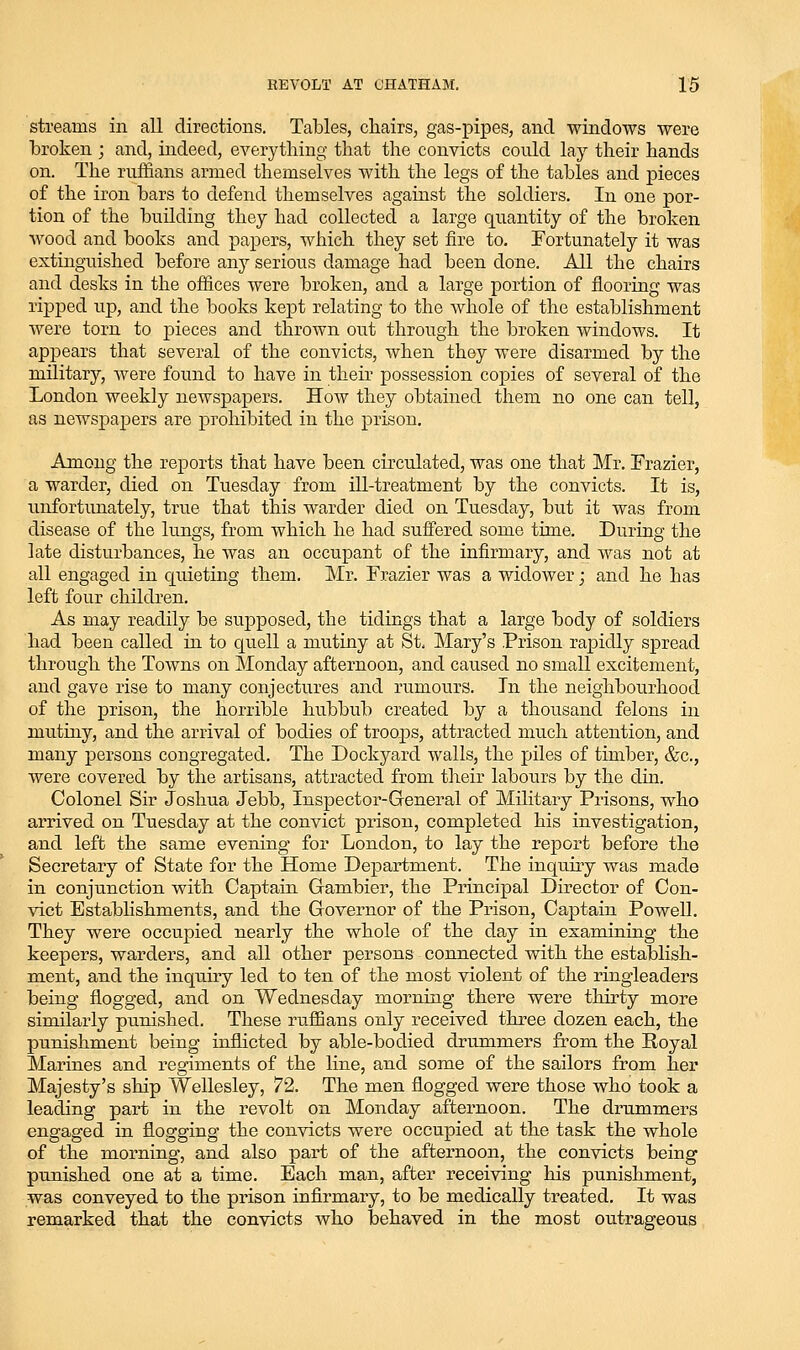 streams in all directions. Tables, chairs, gas-pipes, and windows were broken ; and, indeed, everytliing that the convicts could lay their hands on. The ruffians armed themselves with the legs of the tables and pieces of the iron bars to defend themselves against the soldiers. In one por- tion of the building they had collected a large quantity of the broken wood and books and papers, Avhich they set fire to. Fortunately it was extinguished before enij serious damage had been done. All the chairs and desks in the offices were broken, and a large portion of flooring was ripped up, and the books kept relating to the whole of the establishment were torn to j)ieces and thrown out through the broken windows. It appears that several of the convicts, when they were disarmed by the military, were found to have in their possession copies of several of the London weekly newspapers. How they obtained them no one can tell, as newspapers are prohibited in the prison. Among the reports that have been circulated, was one that Mr. Frazier, a warder, died on Tuesday from ill-treatment by the convicts. It is, unfortunately, true that this warder died on Tuesday, but it was from disease of the lungs, from which he had suffered some time. During the late disturbances, he was an occupant of the infirmary, and was not at all engaged in quieting them. Mr. Frazier was a widower; and he has left four children. As may readily be sujDposed, the tidings that a large body of soldiers had been called in to quell a mutiny at St, Mary's Prison rapidly spread through the Towns on Monday afternoon, and caused no small excitement, and gave rise to many conjectures and rumours. In the neighbourhood of the prison, the horrible hubbub created by a thoiisand felons in mutiny, and the arrival of bodies of troops, attracted much attention, and many persons congregated. The Dockyard walls, the piles of timber, &c., were covered by the artisans, attracted from their labours by the din. Colonel Sir Joshua Jebb, Inspector-General of Military Prisons, who arrived on Tuesday at the convict prison, completed his investigation, and left the same evening for London, to lay the report before the Secretary of State for the Home Department. The inquiry was made in conjunction with Captain Gambler, the Principal Director of Con- vict Establishments, and the Governor of the Pi'ison, Captain Powell. They were occupied nearly the whole of the day in examining the keepers, warders, and all other persons connected with the establish- ment, and the inquiry led to ten of the most violent of the ringleaders being flogged, and on Wednesday morning there were thirty more similarly punished. These ruffians only received three dozen each, the punishment being inflicted by able-bodied drummers from the Royal Marines and regiments of the line, and some of the sailors from her Majesty's ship Wellesley, 72. The men flogged were those who took a leading part in the revolt on Monday afternoon. The drummers engaged in flogging the convicts were occupied at the task the whole of the morning, and also part of the afternoon, the convicts being punished one at a time. Each man, after receiving his punishment, was conveyed to the prison infirmary, to be medically treated. It was remarked that the convicts who behaved in the most outrageous