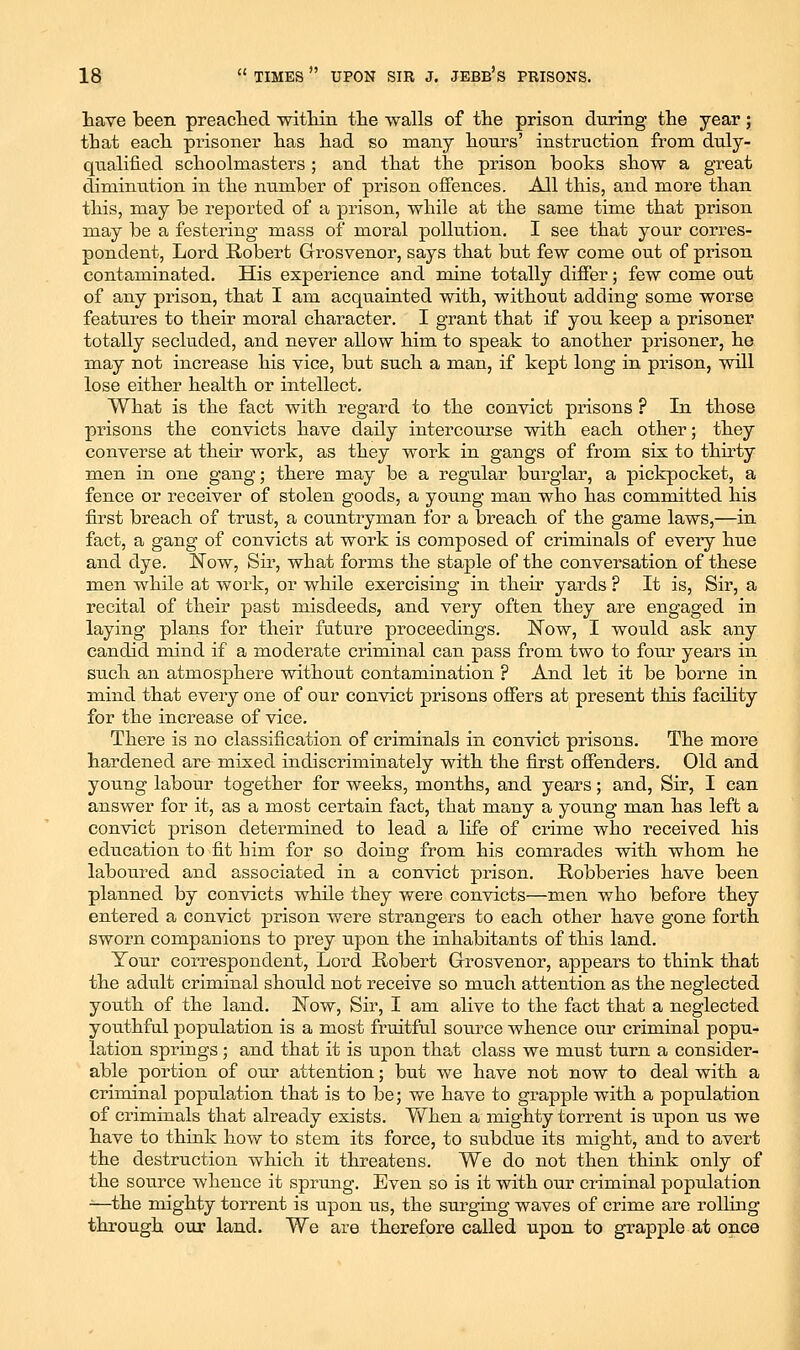 tave been preaclied witliin the walls of the prison during the year; that each prisoner has had so many hours' instruction from duly- qualified schoolmasters ; and that the prison books show a great diminution in the number of prison offences. All this, and more than this, may be reported of a prison, while at the same time that prison may be a festering mass of moral pollution. I see that your corres- pondent. Lord Robert Grosvenor, says that but few come out of prison contaminated. His experience and mine totally differ; few come out of any prison, that I am acquainted with, without adding some worse features to their moral character. I grant that if you keep a prisoner totally secluded, and never allow him to speak to another prisoner, he may not increase his vice, but such a man, if kept long in prison, will lose either health or intellect. What is the fact with regard to the convict prisons ? In those prisons the convicts have daily intercourse with each other; they converse at their work, as they work in gangs of from six to thu-ty men in one gang; there may be a regular burglar, a pickpocket, a fence or receiver of stolen goods, a young man who has committed his first breach of trust, a countryman for a breach of the game laws,—in fact, a gang of convicts at work is composed of criminals of every hue and dye. Now, Sir, what forms the staple of the conversation of these men while at work, or while exercising in their yards ? It is, Sir, a recital of their past misdeeds, and very often they are engaged in laying plans for their future proceedings. Now, I would ask any candid mind if a moderate criminal can pass from two to four years in such an atmosphere without contamination ? And let it be borne in mind that every one of our convict prisons offers at present tliis facility for the increase of vice. There is no classification of criminals in convict prisons. The more hardened are mixed indiscriminately with the first offenders. Old and young labour together for weeks, months, and years; and. Sir, I can answer for it, as a most certain fact, that many a young man has left a convict prison determined to lead a life of crime who received his education to fit him for so doing from his comrades with whom he laboured and associated in a convict prison. Robberies have been planned by convicts while they were convicts—men who before they entered a convict prison were strangers to each other have gone forth sworn companions to prey upon the inhabitants of this land. Your correspondent. Lord Robert Grosvenor, appears to think that the adult criminal should not receive so much attention as the neglected youth of the land. ISTow, Sir, I am alive to the fact that a neglected youthfal population is a most fruitful source whence our criminal popu- lation springs; and that it is upon that class we must turn a consider- able portion of our attention; but we have not now to deal with a criminal population that is to be; we have to grapple with a population of criminals that already exists. When a mighty torrent is upon us we have to think how to stem its force, to subdue its might, and to avert the destruction which it threatens. We do not then think only of the source whence it sprung. Even so is it with our criminal population ^—the mighty torrent is upon us, the surging waves of crime are rolling through our land. We are therefore called upon to grapple at once
