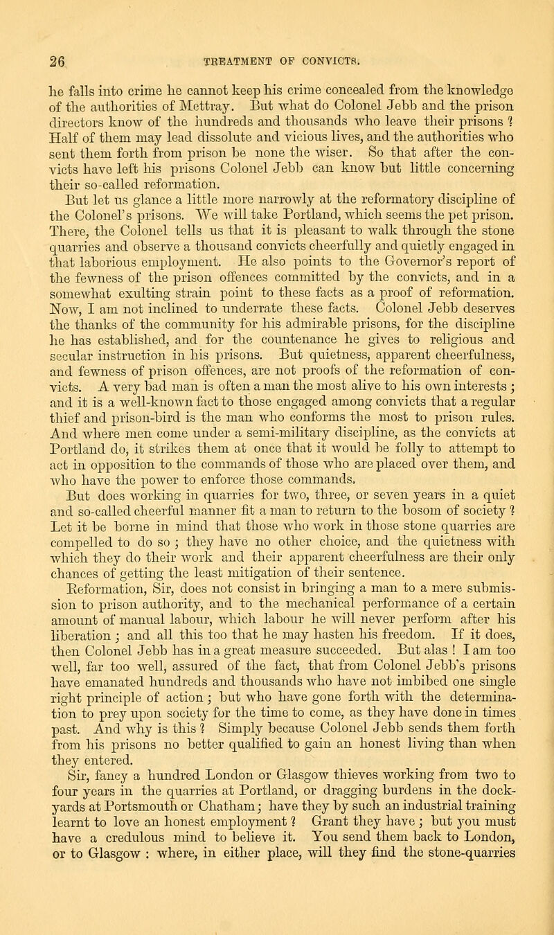 he falls into crime lie cannot keep his crime concealed from the knowledge of the authorities of Mettray. But what do Colonel Jebb and the prison directors know of the hundreds and thousands who leave their prisons 1 Half of them may lead dissolute and vicious lives, and the authorities who sent them forth from prison be none the wiser. So that after the con- victs have left his prisons Colonel Jebb can know but little concerning their so-called reformation. But let us glance a little more narrowly at the reformatory discipline of the Colonel's prisons. We will take Portland, which seems the pet prison. There, the Colonel tells us that it is pleasant to walk through the stone quarries and observe a thousand convicts cheerfully and quietly engaged in that laborious employment. He also points to the Governor's report of the fewness of the prison offences committed by the convicts, and in a somewhat exulting strain point to these facts as a proof of reformation. Now, I am not inclined to underrate these facts. Colonel Jebb deserves the thanks of the community for his admirable prisons, for the discipline he has established, and for the countenance he gives to religious and secular instruction in his prisons. But quietness, apparent cheerfulness, and fewness of prison offences, are not proofs of the reformation of con- victs. A very bad man is often a man the most alive to his own interests j and it is a well-known fact to those engaged among convicts that a regular thief and prison-bird is the man who conforms the most to prison rules. And Avhere men come under a semi-military discipline, as the convicts at Portland do, it strikes them at once that it Avould be folly to attempt to act in opposition to the commands of those who are placed over them, and who have the power to enforce those commands. But does working in quarries for two, three, or seven years in a quiet and so-called cheerful manner fit a man to return to the bosom of society ? Let it be borne in mind that those who work in those stone quarries are compelled to do so ; they have no other choice, and the quietness Avith which they do their work and their apparent cheerfulness are their only chances of getting the least mitigation of their sentence. Eeformation, Sir, does not consist in bringing a man to a mere submis- sion to prison authority, and to the mechanical performance of a certain amount of manual labour, which labour he will never perform after his liberation ; and all this too that he may hasten his freedom. If it does, then Colonel Jebb has in a great measure succeeded. But alas ! I am too well, far too well, assured of the fact, that from Colonel Jebb's prisons have emanated hundreds and thousands who have not imbibed one single right principle of action; but who have gone forth with the determina- tion to prey upon society for the time to come, as they have done in times past. And why is this ] Simply because Colonel Jebb sends them forth from his prisons no better qualified to gain an honest living than when they entered. Sir, fancy a hundred London or Glasgow thieves working from two to four years in the quarries at Portland, or dragging burdens in the dock- yards at Portsmouth or Chatham; have they by such an industrial training learnt to love an honest employment 1 Grant they have ; but you must have a credulous mind to believe it. You send them back to London, or to Glasgow : where, in either place, will they find the stone-quarries