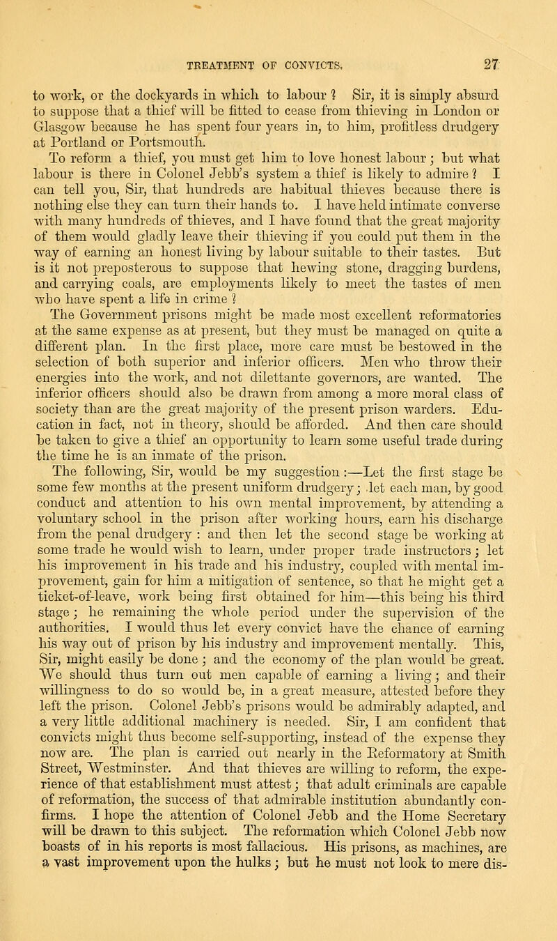 to work, or the dockyards in which to labour 1 Sir, it is simply absurd to suppose that a thief will be fitted to cease from thieving in London or Glasgow because he has spent four years in, to him, i^rofitless drudgery at Portland or Portsmouth. To reform a thief, you must get him to love honest labour ; but what labour is there in Colonel Jebb's system a thief is likely to admire ? I can tell you. Sir, that hundreds are habitual thieves because there is nothing else they can turn their hands to. I have held intimate converse with many hundreds of thieves, and I have found that the great majority of them would gladly leave their thieving if you could put them in the way of earning an honest living by labour suitable to their tastes. But is it not preposterous to suppose that hewing stone, dragging burdens, and carrying coals, are employments likely to meet the tastes of men who have spent a life in crime 1 The Government prisons might be made most excellent reformatories at the same expense as at present, but they must be managed on quite a different plan. In the first place, more care must be bestowed in the selection of both superior and inferior officers. Men who throw their energies into the work, and not dilettante governors, are wanted. The inferior officers should also be drawn from among a more moral class of society than are the great majority of the present prison warders. Edu- cation in fact, not in theory, should be afforded. And then care should be taken to give a tlaief an opportunity to learn some useful trade during the time he is an inmate of the prison. The following, Sir, Avould be my suggestion:—Let the first stage be some few months at the present uniform drudgery; Jet each man, by good conduct and attention to his own mental improvement, by attending a voluntary school in the prison after working hours, earn his discharge from the penal drudgery : and then let the second stage be working at some trade he would wish to learn, under proper trade instructors; let his improvement in his trade and his industry, coupled with mental im- provement, gain for him a mitigation of sentence, so that he might get a ticket-of-leave, work being first obtained for him—this being his third stage; he remaining the whole period under the supervision of the authorities, I would thus let every convict have the chance of earning his way out of prison by his industry and improvement mentally. This, Sir, might easily be done; and the economy of the plan would be great. We should thus turn out men capable of earning a living; and their willingness to do so would be, in a great measure, attested before they left the prison. Colonel Jebb's prisons would be admirably adapted, and a very little additional machinery is needed. Sir, I am confident that convicts might thus become self-supporting, instead of the expense they now are. The plan is cai'ried out nearly in the Eeformatory at Smith Street, Westminster. And that thieves are willing to reform, the expe- rience of that establishment must attest; that adult criminals are capable of reformation, the success of that admirable institution abundantly con- firms. I hope the attention of Colonel Jebb and the Home Secretary will be drawn to this subject. The reformation which Colonel Jebb now boasts of in his reports is most fallacious. His j)risons, as machines, are a vast improvement upon the hulks; but he must not look to mere dis-