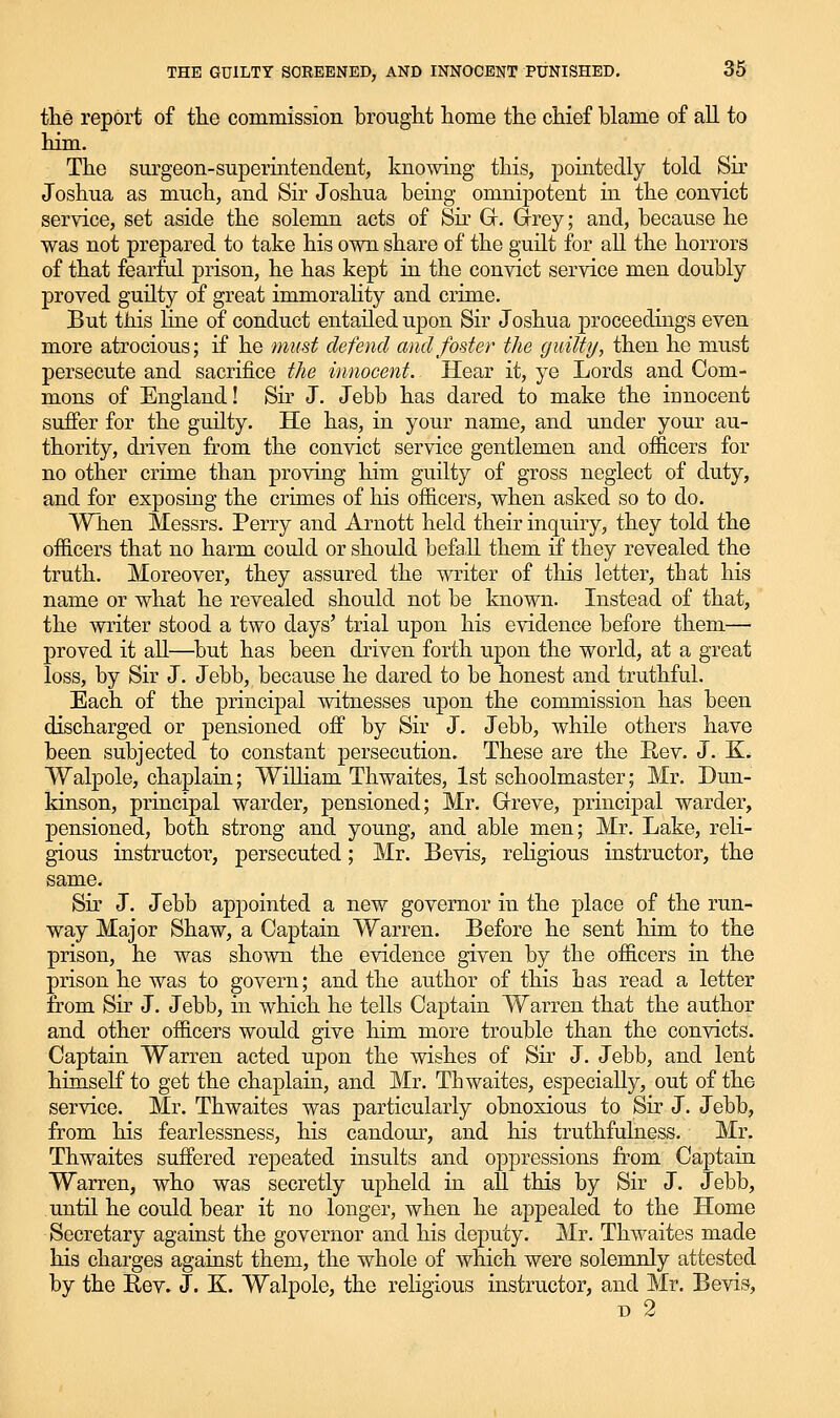 the report of the commission brought home the chief blame of all to him. The surgeon-superiatendent, knowing this, pointedly told Sir Joshua as much, and Sir Joshua being omnipotent in the convict service, set aside the solemn acts of Sir Gf. drey; and, because he was not prepared to take his own share of the guilt for all the horrors of that fearful prison, he has kept in the convict service men doubly proved guilty of great immorahty and crime. But this Kne of conduct entailed upon Sir Joshua proceedings even more atrocious; if he must defend and foster the guilty, then he must persecute and sacrifice the innocent. Hear it, ye Lords and Com- mons of England! Sir J. Jebb has dared to make the innocent suffer for the guilty. He has, in your name, and under your au- thority, driven from the convict service gentlemen and offi.cers for no other crime than proving him guilty of gross neglect of duty, and for exposing the crimes of his ofiicers, when asked so to do. When Messrs. Perry and Arnott held their inquiry, they told the officers that no harm could or should befa,ll them if they revealed the truth. Moreover, they assured the writer of this letter, that his name or what he revealed should not be known. Instead of that, the writer stood a two days' trial upon his evidence before them—■ proved it all—but has been driven forth upon the world, at a great loss, by Sir J. Jebb, because he dared to be honest and truthful. Each of the principal witnesses upon the commission has been discharged or pensioned off by Sir J. Jebb, while others have been subjected to constant persecution. These are the E,ev. J. K. Walpole, chaplain; William Thwaites, 1st schoolmaster; Mr. Dun- kinson, principal warder, pensioned; Mr. Greve, principal warder, pensioned, both strong and young, and able men; Mr. Lake, reli- gious instructor, persecuted; Mr. Bevis, religious instructor, the same. Sir J. Jebb appointed a new governor in the place of the run- way Major Shaw, a Captain Warren. Before he sent him to the prison, he was shown the evidence given by the officers in the prison he was to govern; and the author of this has read a letter from Sir J. Jebb, in which he tells Captain Warren that the author and other officers would give him more trouble than the convicts. Captain Warren acted upon the wishes of Sir J. Jebb, and lent himself to get the chaplain, and Mr. Thwaites, especially, out of the service. Mr. Thwaites was particularly obnoxious to Sir J. Jebb, from his fearlessness, his candom', and his truthfulness. Mr. Thwaites suffered repeated insults and oppressions from Captain Warren, who was secretly upheld in all this by Sir J. Jebb, until he could bear it no longer, when he appealed to the Home Secretary against the governor and his deputy. Mr. Thwaites made his charges against them, the whole of which were solemnly attested by the Rev. J. K. Walpole, the religious instructor, and Mr. Bevis, D 2