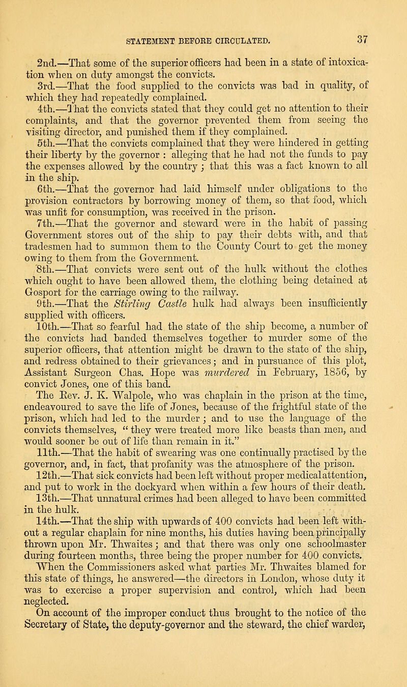 2nd.—That some of the superior oflScers had been in a state of intoxica- tion when on duty amongst the convicts. 3rd.—That the food supplied to the convicts was bad in quality, of which they had repeatedly complained. 4th.—That the convicts stated that they could get no attention to their complaints, and that the governor prevented them from seeing the visiting director, and punished them if they complained. 6th.—That the convicts complained that they were hindered in getting their liberty by the governor : alleging that he had not the funds to pay the expenses allowed by the country ; that this was a fact known to all in the ship. 6th.—That the governor had laid himself under obligations to the provision contractors by borrowing money of them, so that food, Avhicli was unfit for consumption, was received in the prison. 7th.—That the governor and steward were in the habit of passing Government stores out of the ship to pay their debts with, and that tradesmen had to summon them to the County Court to get the money owing to them from the Government. '8th.—That convicts were sent out of the hulk without the clothes which ought to have been allowed them, the clothing being detained at Gosport for the carriage owing to the railwaj'. 9th.—That the Stirling Castle hulk had always been insufficiently supplied with officers. 10th.—That so fearful had the state of the ship become, a number of the convicts had banded themselves together to murder some of the superior officers, that attention might be drawn to the state of the ship, and redress obtained to their grievances; and in pursuance of this plot, Assistant Surgeon Chas, Hope was murdered in February, 1856, by convict Jones, one of this band. The Eev. J. K. Walpole, who was chaplain in the prison at the time, endeavoured to save the life of Jones, because of the frightful state of the prison, which had led to the murder; and to use the language of the convicts themselves,  they were treated more like beasts than men, and would sooner be out of life than remain in it. 11th.—That the habit of swearing was one continually practised by the governor, and, in fact, that profanity was the atmosphere of the prison. 12th.—That sick convicts had been left without proper medical attention, and put to work in the dockyard when within a few hours of their death, 13th.—That unnatural crimes had been alleged to have been committed in the hulk. Idth.—That the ship with upwards of 400 convicts had been left with- out a regular chaplain for nine months, his duties having been principally thrown upon Mr. Thwaites; and that there was only one schoolmaster during fourteen months, three being the proper number for 400 convicts. When the Commissioners asked Avhat parties Mr. Thwaites blamed for this state of things, he answered—the directors in London, whose duty it was to exercise a proper supervision and control, which had been neglected. On account of the improper conduct thus brought to the notice of the Secretary of State, the deputy-governor and the steward, the chief warder,