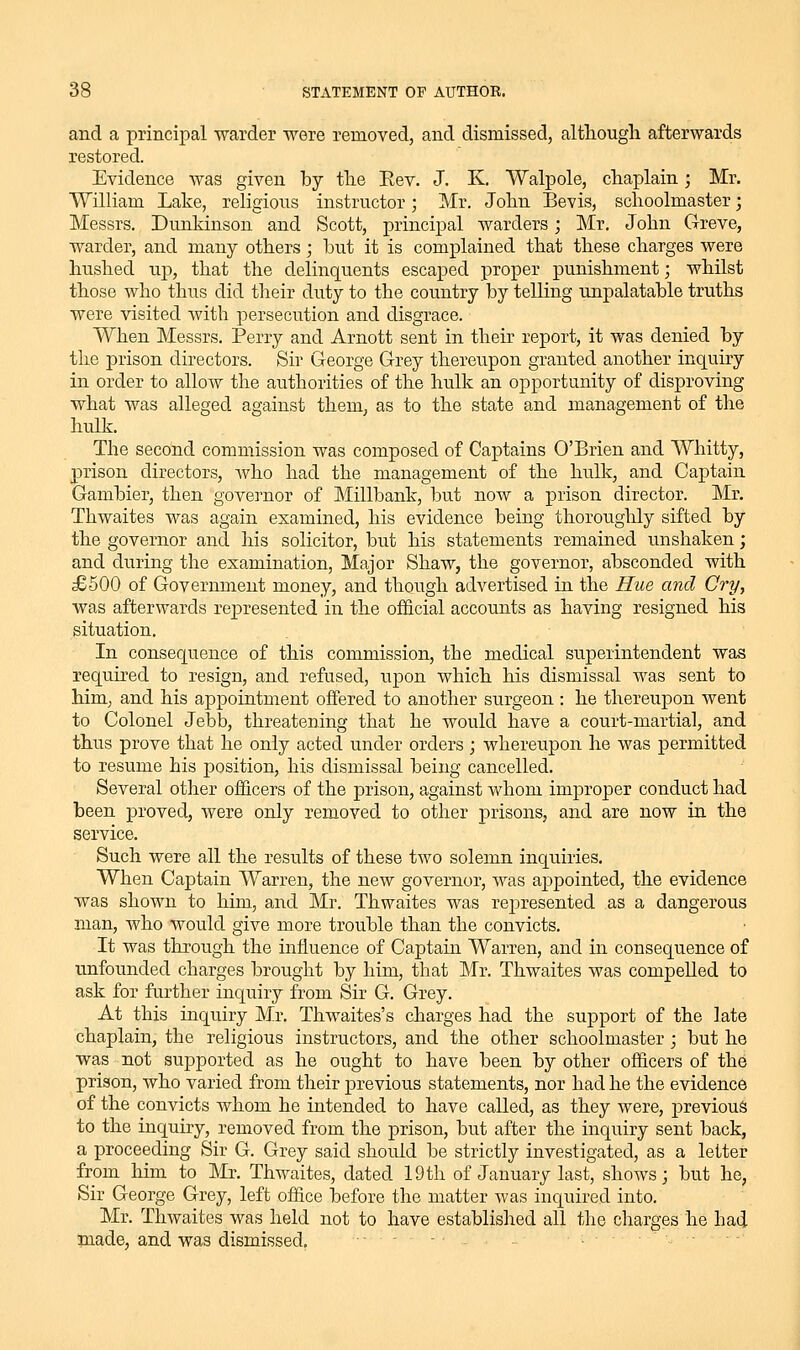 and a principal warder were removed, and dismissed, althougli afterwards restored. Evidence was given by the Eev. J. K. Walpole, chaplain; Mr. William Lake, religions instructor; Mr. John Bevis, schoolmaster; Messrs. Dunkinson and Scott, principal warders; Mr, John Greve, warder, and many others; hut it is complained that these charges were hushed up, that the delinquents escaped proper punishment; whilst those who thus did their duty to the country by telling unpalatable truths were visited with persecution and disgrace. When Messrs. Perry and Arnott sent in their report, it was denied by the prison directors. Sir George Grey thereupon granted another inquiry in order to allow the authorities of the hulk an opportunity of disproving what was alleged against them, as to the state and management of the hulk. The second commission was composed of Captains O'Brien and Whitty, j)rison directors, who had the management of the hulk, and Captain Gambler, then governor of Millbank, but now a prison director. Mr. Thwaites was again examined, his evidence being thoroughly sifted by the governor and his solicitor, but his statements remained u.nshaken; and during the examination. Major Shaw, the governor, absconded with £500 of Government money, and though advertised in the Hue and Cry, was afterwards represented in the ofiS.cial accounts as having resigned his situation. In consequence of this commission, the medical superintendent was required to resign, and refused, upon which his dismissal was sent to him, and his appointment offered to another surgeon : he thereupon went to Colonel Jebb, threatening that he would have a court-martial, and thus prove that he only acted under orders; whereupon he was permitted to resume his position, his dismissal being cancelled. Several other officers of the prison, against whom improper conduct had been proved, were only removed to other prisons, and are now in the service. Such were all the results of these two solemn inquiries. When Captain Warren, the new governor, was appointed, the evidence was shown to him, and Mr. Thwaites was rejjresented as a dangerous man, who would give more trouble than the convicts. It was through the influence of Captain Warren, and in consequence of unfounded charges brought by him, that Mr. Thwaites was compelled to ask for further inquiry from Sir G. Grey. At this inquiry Mr. Thwaites's charges had the support of the late chaplain, the religious instructors, and the other schoolmaster ; but he was not supported as he ought to have been by other officers of the prison, who varied from their previous statements, nor had he the evidence of the convicts whom he intended to have called, as they were, j)revious to the inquiry, removed from the prison, but after the inquiry sent back, a proceeding Sir G. Grey said should be strictly investigated, as a letter from him to Mr. Thwaites, dated 19 th of January last, shows; but he, Sir George Grey, left office before the matter was inquired into. Mr. Thwaites was held not to have established all the charges he had made, and was dismissed. •