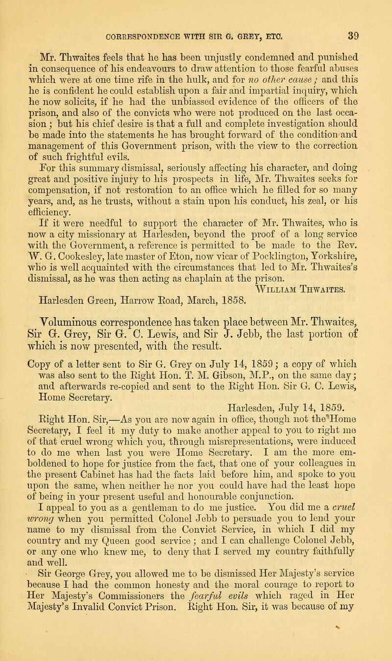 Mr. Thwaites feels that he has been unjustly condemned and punished in consequence of his endeavours to draw attention to those fearful abuses which were at one time rife in the hulk, and for no other cause ; and this he is confident he could establish upon a fair and impartial inquiry, which he now solicits, if he had the unbiassed evidence of the officers of the prison, and also of the convicts who were not produced on the last occa- sion ; but his chief desire is that a full and complete investigation should be made into the statements he has brought forward of the condition and management of this Government prison, with the view to the correction of such frightful evils, For this summary dismissal, seriously affecting his character, and doing great and positive injury to his prospects in life, Mr. Thwaites seeks for compensation, if not restoration to an office which he filled for so many years, and, as he trusts, without a stain upon his conduct, his zeal, or his efficiency. If it were needful to support the character of Mr. Thwaites, who is now a city missionary at Harlesden, beyond the proof of a long service with the Government, a reference is permitted to be made to the Eev. W. G. Cookesley, late master of Eton, now vicar of Pocklington, Yorkshire, who is well acquainted with the circumstances that led to Mr. Thwaites's dismissal, as he was then acting as chaplain at the prison. William Thwaites. Harlesden Green, Harrow Eoad, March, 1858. Yoluminous correspondence has taken place between Mr. Thwaites, Sir Q-. Grrey, Sir G. C. Lewis, and Sir J. Jebb, the last portion of which is now j)resented, with the result. Copy of a letter sent to Sir G. Grey on July 14, 1859; a copy of which was also sent to the Right Hon. T. M. Gibson, M.P., on the same day; and afterwards re-copied and sent to the Right Hon. Sir G. C. Lewis, Home Secretary. Harlesden, July 14, 1859. Right Hon. Sir,—As you are now again in office, though not the^Home Secretary, I feel it my duty to make another appeal to you to right me of that cruel wrong which you, through misrepresentations, were induced to do me when last you were Home Secretary. I am the more em- boldened to hope for justice from the fact, that one of your colleagues in the present Cabinet has had the facts laid before him, and spoke to you upon the same, Avhen neither he nor you could have had the least hope of being in your present useful and honourable conjunction. I appeal to you as a gentleman to do me justice. You did me a cruel lorong when you permitted Colonel Jebb to persuade you to lend your name to my dismissal from the Convict Service, in which I did my country and my Queen good service ; and I can challenge Colonel Jebb, or any one who knew me, to deny that I served my country faithfully and well. ■ Sir George Grey, you allowed me to be dismissed Her Majesty's service because I had the common honesty and the moral courage to report to Her Majesty's Commissioners the fearful evils which raged in Her Majesty's Invalid Convict Prison. Right Hon. Sir, it was because of my