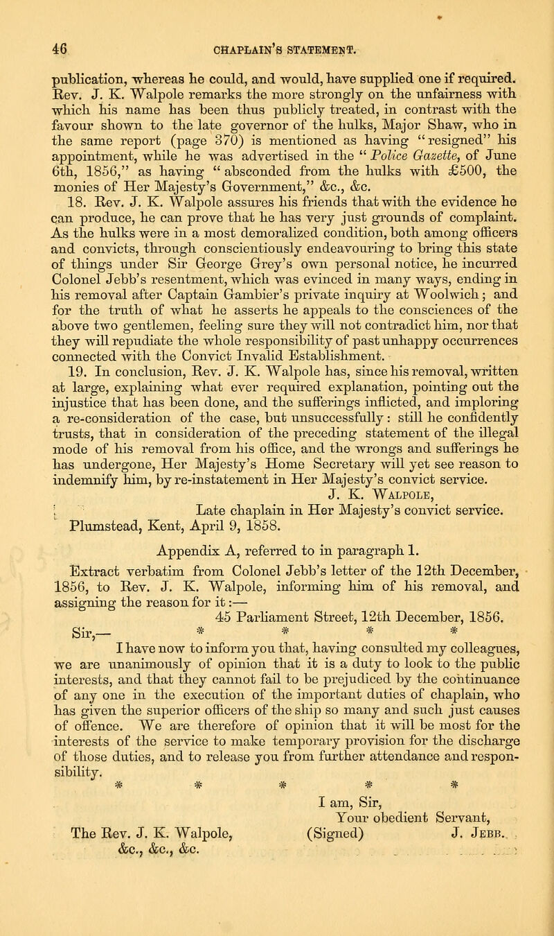 publication, whereas lie could, and would, have supplied one if required. Rev. J. K. Walpole remarks the more strongly on the unfairness with which his name has been thus publicly treated, in contrast with the favour shown to the late governor of the hulks. Major Shaw, who in the same report (page 370) is mentioned as having resigned his appointment, while he was advertised in the  Police Gazette, of June 6th, 1856, as having  absconded from the hulks with £500, the monies of Her Majesty's Government, &c., &c. 18. Rev. J. K. Walpole assures his friends that with the evidence he can produce, he can prove that he has very just grounds of complaint. As the hulks were in a most demoralized condition, both among ofiicers and convicts, through conscientiously endeavouring to bring this state of things under Sir George Grey's own personal notice, he incurred Colonel Jebb's resentment, which was evinced in many ways, ending in his removal after Captain Gambier's private inquiry at Woolwich; and for the truth of what he asserts he appeals to the consciences of the above two gentlemen, feeling sure they will not contradict him, nor that they will repudiate the whole responsibility of past unhappy occu.rrences connected with the Convict Invalid Establishment. 19. In conclusion. Rev. J. K. Walpole has, since his removal, written at large, explaining what ever required explanation, pointing out the injustice that has been done, and the sufferings inflicted, and imploring a re-consideration of the case, but unsuccessfully : still he confidently trusts, that in consideration of the preceding statement of the illegal mode of his removal from his oflB.ce, and the wrongs and sufferings he has undergone, Her Majesty's Home Secretary will yet see reason to indemnify him, by re-instatement in Her Majesty's convict service. J. K. Walpole, [ Late chaplain in Her Majesty's convict service. Plumstead, Kent, April 9, 1858. Appendix A, referred to in paragraph 1. Extract verbatim from Colonel Jebb's letter of the 12th December, 1866, to Rev. J. K. Walpole, informing him of his removal, and assigning the reason for it:— 45 ParHament Street, 12th December, 1856. I have now to inform you that, having consulted my colleagues, we are unanimously of opinion that it is a duty to look to the public interests, and that they cannot fail to be prejudiced by the coiitinuance of any one in the execution of the important duties of chaplain, who has given the superior officers of the ship so many and such just causes of offence. We are therefore of opinion that it will be most for the interests of the service to make temporary provision for the discharge of those duties, and to release you from further attendance and respon- sibility. J^ .M. ^ ^ ^ Vt* •7B* TT W TV I am. Sir, Your obedient Servant, The Rev. J. K. Walpole, (Signed) J. Jebb. &c., &c., &c. . . . . . :