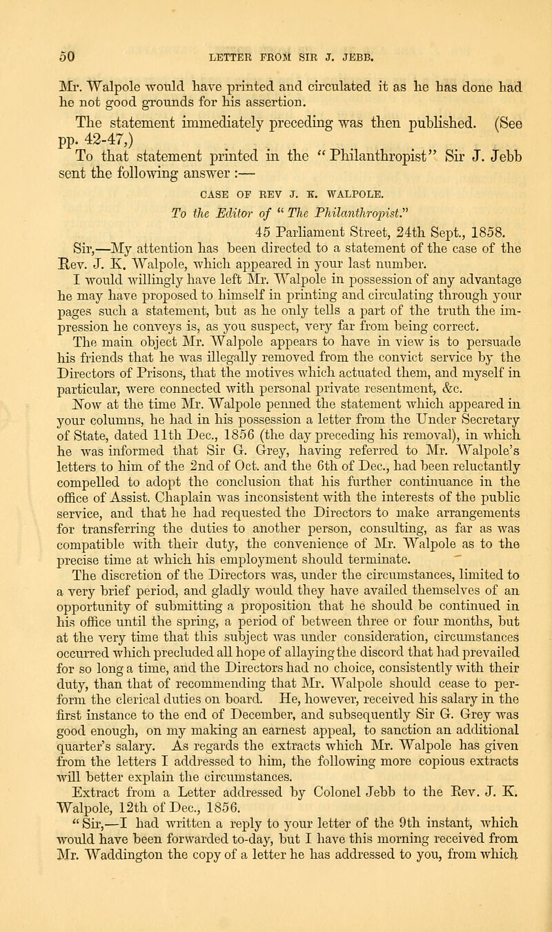 Mr. Walpole wo-ald liave printed and circulated it as lie has done had he not good grounds for his assertion. Tlie statement immediately preceding was then published. (See pp. 42-47,) To that statement printed in the Philanthropist Sir J. Jebb sent the following answer :— CASE OF REV J. K. WALPOLE. To the Editor of The Philanthropist. i5 Parliament Street, 24th Sept., 1858. Sir,—My attention has been directed to a statement of the case of the Rev. J. K. Walpole, which appeared in your last number. I would willingly have left Mr. Walpole in possession of any advantage he may have proposed to himself in printing and circulating through your pages such a statement, but as he only tells a part of the truth the im- pression he conveys is, as you suspect, very far from being correct. The main object Mr. Walpole appears to have in view is to persuade his friends that he was illegally removed from the convict service by the Directors of Prisons, that the motives which actuated them, and myself in particular, were connected with personal private resentment, &c. jSTow at the time Mr. Walpole penned the statement which appeared in your columns, he had in his possession a letter from the Under Secretary of State, dated 11th Dec, 1856 (the day preceding his removal), in which he was informed that Sir G. G-rey, having referred to Mr. Walpole's letters to him of the 2nd of Oct. and the 6th of Dec, had been reluctantly compelled to adopt the conclusion that his further continuance in the ofi&ce of Assist. Chaplain ^vas inconsistent with the interests of the public service, and that he had requested the Directors to make arrangements for transferring the duties to another person, consulting, as far as was compatible with their duty, the convenience of Mr. Walpole as to the precise time at which his employment should terminate. The discretion of the Directors was, under the circumstances, limited to a very hrief period, and gladly would they have availed themselves of an opportunity of submitting a proposition that he should be continued in his office until the spring, a period of between three or four months, but at the very time that this subject was under consideration, circumstances occurred which precluded all hope of allaying the discord that had jDrevailed for so long a time, and the Directors had no choice, consistently with their duty, than that of recommending that Mr. Walpole should cease to per- form the clerical duties on board. He, however, received his salary in the first instance to the end of December, and subsequently Sir G. Grey was good enough, on my making an earnest appeal, to sanction an additional quarter's salary. As regards the extracts which Mr. Walpole has given from the letters I addressed to him, the following more copious extracts will better explain the circumstances. Extract from a Letter addressed by Colonel Jebb to the Eev. J. K. Walpole, 12th of Dec, 1856. Sir,—I had written a reply to your letter of the 9th instant, which wordd have been forwarded to-day, but I have this morning received from Mr. Waddington the copy of a letter he has addressed to you, from which