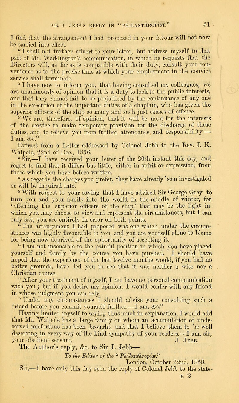 I find that the arrangement I had proposed m your favour will not now be carried into effect. I shall not further advert to your letter, hut address myself to that part of Mr. Waddington's communication, in which he requests that the Directors will, as far as is compatible with their duty, consult your con- A^enience as to the precise time at which your employment in the convict service shall terminate. I have now to inform you, that having consulted my colleagues, we are unanimously of opinion that it is a duty to look to the public interests, and that they cannot fail to be prejudiced by the continuance of any one in the execution of the important duties of a chaplain, who has given the superior officers of the ship so many and such just causes of offence. We are, therefore, of opinion, that it will be most for the interests of the service to make temporary provision for the discharge of these duties, and to relieve you from further attendance and responsibility.— I am, &c. Extract from a Letter addressed by Colonel Jebb to the Eev, J. K. Walpole, 22nd of Dec, 1856. Sir,—I have received your letter of the 20th instant this day, and . regret to find that it differs but little, either in spirit or expression, from those which you have before written. As regards the charges you prefer, they have already been investigated or Avill be inquired into. With respect to your saying that I have advised Sir George Grey to turn you and your family into the world in the middle of winter, for ' offending the superior officers of the ship,' that may be the light in which you may choose to view and represent the circumstances, but I can only say, you are entirely in error on both points. The arrangement I had proposed was one which under the circum- stances was highly favourable to you, and you are yourself alone to blame for being now deprived of the opportunity of accepting it. I am not insensible to the painful position in which you have placed yourself and family by the course you have pursued. I should have hoped that the experience of the last twelve months would, if you had no better grounds, have led you to see that it was neither a wise nor a Christian course. After your treatment of myself, I can have no personal communication with you; but if you desire my opinion, I would confer with any friend in whose judgment you can rely. Under any circumstances I should advise your consulting such a friend before you commit yourself further.-—I am, &c. Having limited myself to saying thus much in explanation, I would add that Mr. Walpole has a large family on whom an accumulation of unde- served misfortune has been brought, and that I believe them to be well deserving in everyway of the kind sympathy of your readers.—I am, sir, your obedient servant, J. Jebb. The Author's reply, &c. to Sir J. Jebb— To the Editor of the Phila7ithropist London, October 22nd, 1858. Sir,—I have only this day seen the reply of Colonel Jebb to the state- E 2