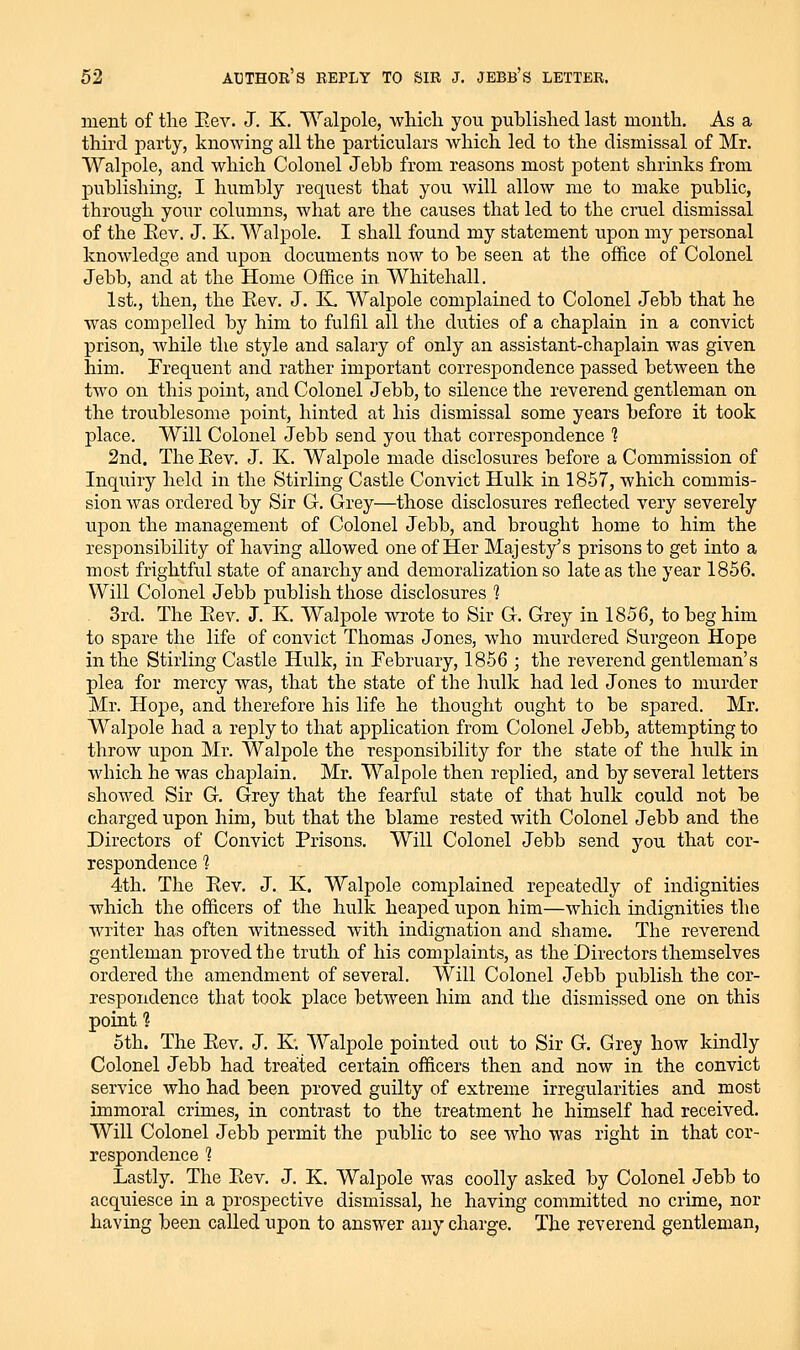 ment of the Eev. J. K, Walpole, wliicli you published last month. As a third party, knowing all the particulars which led to the dismissal of Mr. Walpole, and which Colonel Jebb from reasons most potent shrinks from publishing, I humbly request that you will allow me to make public, through your columns, what are the causes that led to the cru.el dismissal of the Eev. J. K. Walpole. I shall found my statement upon my personal knowledge and upon documents now to be seen at the office of Colonel Jebb, and at the Home Office in Whitehall. 1st., then, the Eev. J. K. Walpole complained to Colonel Jebb that he was compelled by him to fulfil all the duties of a chaplain in a convict prison, while the style and salary of only an assistant-chaplain was given him. Frequent and rather important correspondence passed between the two on this point, and Colonel Jebb, to silence the reverend gentleman on the troublesome point, hinted at his dismissal some years before it took place. Will Colonel Jebb send you that correspondence 1 2nd. The Eev. J. K. Walpole made disclosures before a Commission of Inquiry held in the Stirling Castle Convict Hulk in 1857, which commis- sion was ordered by Sir C Grey—those disclosures reflected very severely upon the management of Colonel Jebb, and brought home to him the responsibility of having allowed one of Her Majesty's prisons to get into a most frightful state of anarchy and demoralization so late as the year 1856. Will Colonel Jebb publish those disclosures 1 3rd. The Eev. J. K. Walpole wrote to Sir G. Grey in 1856, to beg him to spare the life of convict Thomas Jones, who murdered Surgeon Hope in the Stirling Castle Hulk, in February, 1856 ; the reverend gentleman's plea for mercy was, that the state of the hulk had led Jones to murder Mr. Hope, and therefore his life he thought ought to be spared. Mr. Walpole had a reply to that application from Colonel Jebb, attempting to throw upon Mr. Walpole the responsibility for the state of the hulk in which he was chajDlain. Mr. Walpole then replied, and by several letters showed Sir G. Grey that the fearful state of that hulk could not be charged upon him, but that the blame rested with Colonel Jebb and the Directors of Convict Prisons. Will Colonel Jebb send you that cor- respondence 1 4th. The Eev. J. K. Walpole complained repeatedly of indignities which the officers of the hulk heaped upon him—which indignities the writer has often witnessed with indignation and shame. The reverend gentleman proved the truth of his complaints, as the Directors themselves ordered the amendment of several. Will Colonel Jebb publish the cor- respondence that took place between him and the dismissed one on this point? oth. The Eev. J. K. Walpole pointed out to Sir G. Grey how kindly Colonel Jebb had treated certain officers then and now in the convict service who had been proved guilty of extreme irregularities and most immoral crimes, in contrast to the treatment he himself had received. Will Colonel Jebb permit the public to see who was right in that cor- respondence 1 Lastly. The Eev. J. K. Walpole was coolly asked by Colonel Jebb to acquiesce in a prospective dismissal, he having committed no crime, nor having been called upon to answer any charge. The reverend gentleman,