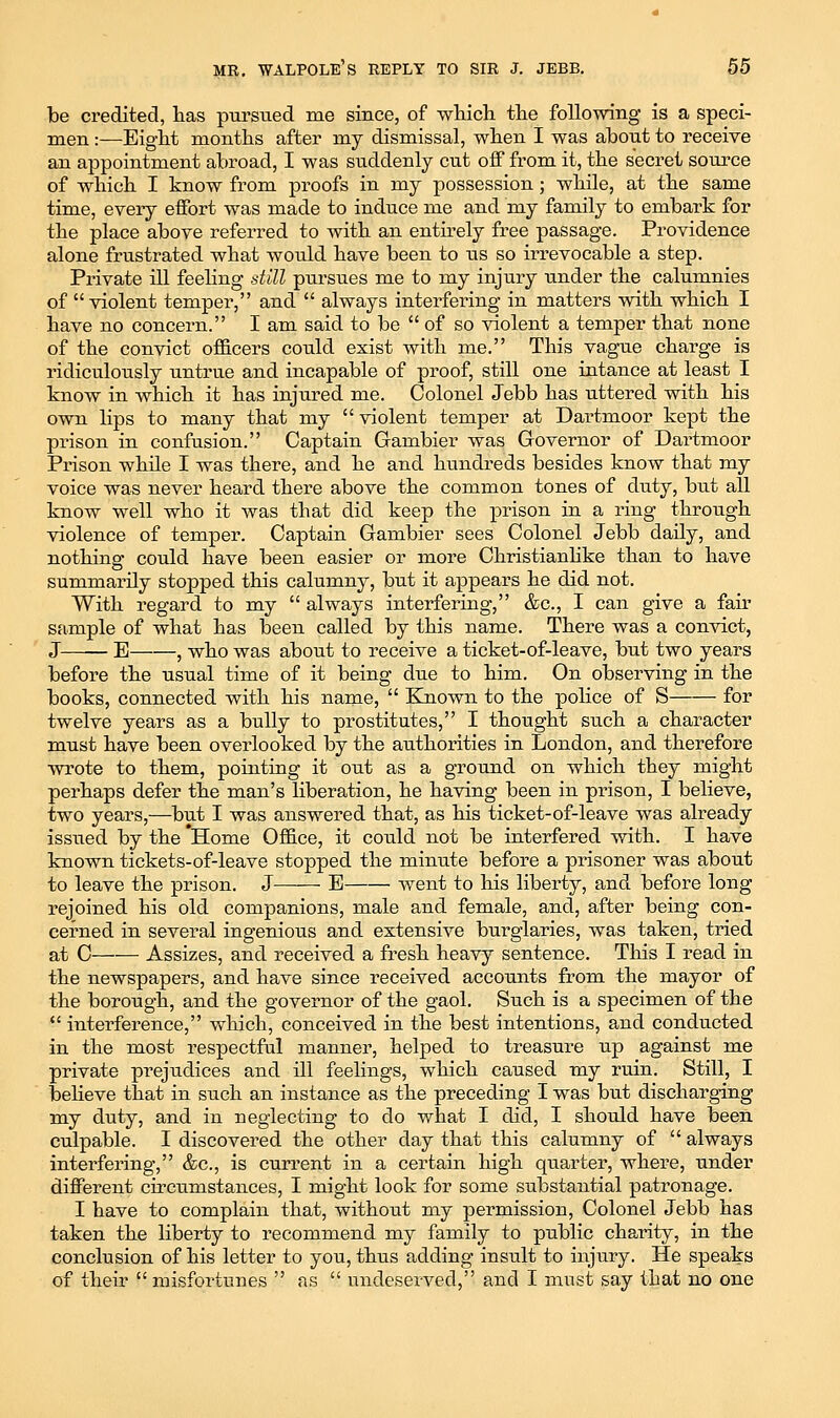 be credited, has pursued me since, of -which the following is a speci- men :—Eight months after my dismissal, when I was about to receive an appointment abroad, I was suddenly cut off from it, the secret source of which I know from proofs in my possession; while, at the same time, every effort was made to induce me and my family to embark for the place above referred to with an enth-ely free passage. Providence alone frustrated what would have been to us so irrevocable a step. Private ill feehng still pursues me to my injury under the calumnies of violent temper, and  always interfering in matters with which I have no concern. I am said to be  of so violent a temper that none of the convict officers could exist with me. This vague charge is ridiculously untrue and incapable of proof, still one intance at least I know in which it has injured me. Colonel Jebb has uttered with his own lips to many that my  violent temper at Dartmoor kept the prison in confusion. Captain Gambier was Governor of Dartmoor Prison while I was there, and he and hundreds besides know that my voice was never heard there above the common tones of duty, but all know well who it was that did keep the prison in a ring through violence of temper. Captain Gambier sees Colonel Jebb daily, and nothing could have been easier or more Christianhke than to have summarily stopped this calumny, but it appears he did not. With regard to my  always interfering, &c., I can give a fair sample of what has been called by this name. There was a convict, J—— E , who was about to receive a ticket-of-leave, but two years before the usual time of it being due to him. On observing in the books, connected with his name,  Known to the poHce of S for twelve years as a bully to prostitutes, I thought such a character must have been overlooked by the authorities in London, and therefore wrote to them, pointing it out as a ground on which they might perhaps defer the man's Hberation, he having been in prison, I believe, two years,—but I was answered that, as his ticket-of-leave was already issued by the *Home Office, it could not be interfered with. I have known tickets-of-leave stopped the minute before a prisoner was about to leave the prison. J E went to his liberty, and before long rejoined his old companions, male and female, and, after being con- cerned in several ingenious and extensive burglaries, was taken, tried at C Assizes, and received a fresh heavy sentence. Tliis I read in the newspapers, and have since received accounts from the mayor of the borough, and the governor of the gaol. Such is a specimen of the *' interference, which, conceived in the best intentions, and conducted in the most respectful manner, helped to treasure up against me private prejudices and ill feelings, which caused my ruin. Still, I beheve that in such an instance as the preceding I was but discharging tay duty, and in neglecting to do what I did, I should have been culpable. I discovered the other day that this calumny of  always interfering, &c., is current in a certain high quarter, where, under different circumstances, I might look for some substantial patronage. I have to complain that, without my permission. Colonel Jebb has taken the liberty to recommend my family to public charity, in the conclusion of his letter to you, thus adding insult to injury. He speaks of their  misfortunes  as  undeserved, and I must say that no one