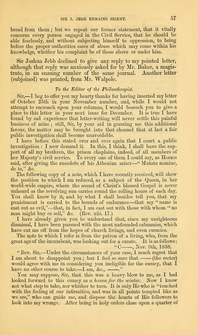 SIR J. JBBB REMAIN^ SILENf, 5? bread from them; but we repeat our former statement, that it vitally concerns every person engaged in the Civil Service, that he should be able fearlessly, and without subjecting himself to oppression, to bring before the proper authorities cases of abuse which may come within his knowledge, whether his complaint be of those above or under him. Sir Joshua Jebb declined to give any reply to my pointed letter, although that reply was anxiously asked for by Mr. Baker, a magis- trate, in an ensuing number of the same journal. Another letter (subjoined) was printed, from Mr. Walpole. To the Editor of the Philanthropist. Sir,—I beg to offer you my hearty thanks for having inserted my lettet of October 25th in your November number, and, while I would not attempt to encroach upon your columns, I would beseech you to give a place to this letter in your next issue for December. It is true I have found by sad experience that letter-writing will never settle this painful business of mine ; still, Sir, by your aid in granting me this additional favour, the matter may be brought into that channel that at last a fair public investigation shall become unavoidable. I have before this stated over and over again that I court a public investigation : I now demand it. In this, I think, I shall have the sup- port of all my brethren, the prison chaplains, indeed, of all members of her Majesty's civil service. To every one of them I could say, as Horace said, after giving the anecdote of his Athenian miser— Mutato nomine, de te, &c. The following copy of a note, which I have recently received, will show the position to which I am reduced, as a subject of the Queen, in her world-wide empire, where the sound of Christ's blessed Gospel is never unheard as the revolving sun carries round the rolling hours of each day. You shall know by it, and by what I shall besides tell you, that my punishment is carried to the bounds of endurance—that my name is cast out as evil,—that, in fact, I am cast out with those with whom  no man might buy or sell, &c. (Eev. xiii. 17.) I have already given you to understand that, since my unrighteous dismissal, I have been pursued with the most unfounded calumnies, which have cut me off from the hopes of church livings, and even curacies. The note to which I refer is from the patron of a living, who, from the great age of the incumbent, was looking out for a curate. It is as follows:  C , JNi ov. 9th, 1858.  Eev. Sir,—Under the circumstances of your case, I much regret that I am about to disappoint you; but I feel so sure that ■ (the rector) would agree with me in considering you ineligible for the curacy, that I have no other course to take.—I am, &c., . You may suppose. Sir, that this was a heavy blow to me, as I had looked forward to this curacy as a haven for the winter. Now I know not what step to take, nor whither to turn. It is only He who is touched with tlie feeling of our infirmities, and was in all points tempted like as we are, who can guide me, and dispose the hearts of His followers to look into my wrongs. After being in holy orders close upon a quarter of