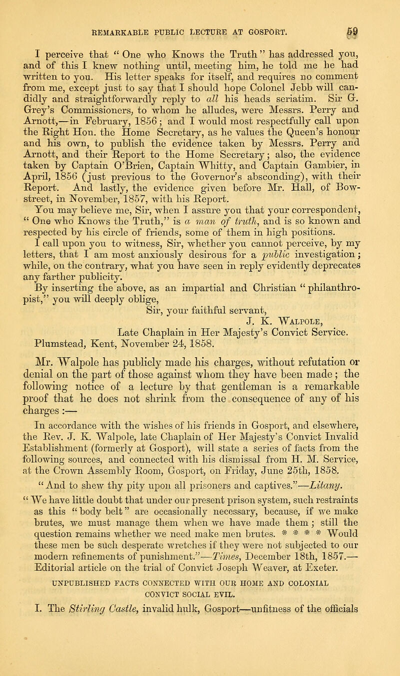 REMARKABLE PUBLIC LECTURE AT GOSPORT. §9 I perceive that  One who Knows the Truth  has addressed yon, and of this I knew nothing until, meeting him, he told me he had written to you. His letter speaks for itself, and requires no comment from me, except just to say that I should hope Colonel Jebb will can- didly and straightforwardly reply to all his heads seriatim. Sii G-. Grey's Commissioners, to whom he alludes, were Messrs. Perry and Arnott,—in February, 1856 ; and I would most respectfully call upon the Right Hon. the Home Secretary, as he values the Queen's hoiiour and his own, to publish the evidence taken by Messrs. Perry and Arnott, and their Report to the Home Secretary; also, the evidence taken l3y Captain O'Brien, Captain Wliitty, and Captain Gambler, in April, 1856 (just previous to the Governor's absconding), with their Report. And lastly, the evidence given before Mr. Hall, of Bow- street, in ISTovember, 1857, with his Report. You may believe me, Sir, when I assure you that your correspondent,  One who Knows the Truth, is a man of truth, and is so known and respected by his circle of friends, some of them in high positions. I call upon you to witness. Sir, whether you cannot perceive, by my letters, that I am most anxiously desirous for a 'public investigation; while, on the contrary, what you have seen in reply evidently deprecates any farther publicity. By inserting the above, as an impartial and Christian  philanthro- pist, you will deeply obhge, Sir, your faithful servant, J. K. Walpole, Late Chaplain in Her Majesty's Convict Service, Plumstead, Kent, ISTovember 24,1858. Mr. Walpole has publicly made his charges, without refutation or denial on the part of those against whom they have been made ; the following notice of a lecture by that gentleman is a remarkable proof that he does not shrink from the consequence of any of his charges :— In accordance with the wishes of his friends in Gosport, and elsewhere, the Rev. J. K. Walpole, late Chaplain of Her Majesty's Convict Invalid Establishment (formerly at Gosport), will state a series of facts from the following sources, and connected with his dismissal from H. M. Service, at the Cro'wn Assembly Room, Gosport, on Friday, Jiuie 25th, 1858.  And to shew thy pity upon all prisoners and captives,—Litany.  We have little doubt that under our present prison system, such restraints as this  body belt are occasionally necessary, because, if we make brutes, we must manage them Avhen we have made them; still the question remains whether we need make men brutes. * * * * Would these men be such desperate wretches if they were not subjected to our modern refinements of punishment.—Times, December 18th, 1857.— Editorial article on the trial of Convict Joseph Weaver, at Exeter. UNPUBLISHED PACTS CONNECTED WITH OUR HOME AND COLONIAL CONVICT SOCIAL EVIL,