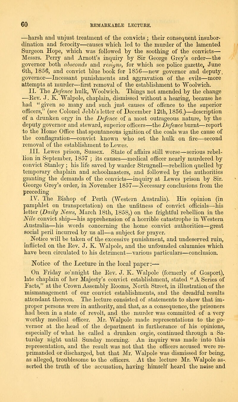 —harsh and unjust treatment of the convicts ; their consequent insubor- dination and ferocity—causes which led to the murder of the lamented Surgeon Hope, which was followed by the soothing of the convicts— Messrs. Perry and Arnott's inquiry by Sir George Grey's order—the governor both absconds and resigns, for which see police gazette, June 6th, 1856, and convict blue book for 1856—new governor and deputy, governor—Incessant punishments and aggravation of the evils—more attempts at murder—first removal of the establishment to Woolwich. II. The Defence hulk, Woolwich. Things not amended by the change ■—Eev. J. K. Walpole, chaplain, dismissed without a hearing, because he had given so many and such just causes of offence to the superior officers, (see Colonel Jebb's letter of December 12th, 1856.)—description of a drunken orgy in the Defence of a most outrageous nature, by the deputy governor and steward, superior officers—the Defence burnt—report to the Home Office that spontaneous ignition of the coals was the cause of the conflagration—convict known who set the hulk on fire—second removal of the establishment to Lewes. III. Lewes prison, Sussex. State of affairs still worse—serious rebel- lion in September, 1857 ; its causes—medical officer nearly murdered by convict Stanley; his life saved by warder Strugnell—rebellion quelled by temporary chaplain and schoolmasters, and followed by the authorities granting the demands of the convicts—inquiry at Lewes prison by Sir, George Grey's order, in JSTovember 1857—iSTecessary conclusions from the preceding IV. The Bishop of Perth (Western Australia). His opinion (in pamphlet on transportation) on the unfitness of convict officials—his letter {Daily Neivs, March 18th, 1858,) on the frightful rebellion in the Nile convict ship—his apprehension of a horrible catastrophe in Western Australia—his words concerning the home convict authorities—great social peril incurred by us all—a subject for prayer. Notice will be taken of the excessive punishment, and undeserved ruin, inflicted on the Eev. J. K, Walpole, and the unfounded calumnies which have been circulated to his detriment—various particulars—conclusion. Notice of the Lecture in the local paper:— On Priday se'nnight the Eev. J. K. Walpole (formerly of Gosport), late chaplain of her Majesty's convict establishment, stated A Series of Pacts, at the Crown Assembly Eooms, jSTorth Street, in illustration of the mismanagement of our convict establishments, and the dreadful residts attendant thereon. The lecture consisted of statements to show that im- proper persons were in authority, and that, as a consequence, the prisoners had been in a state of revolt, and the murder was committed of a very worthy medical officer. Mr. Walpole made representations to the go- vernor at the head of the department in furtherance of his opinions, especially of what he called a drunken orgie, continued through a Sa- turday night until Sunday morning. An inquiry was made into this representation, and the result was not that the officers accused were re- primanded or discharged, but that Mr. Walpole was dismissed for being, as alleged, troublesome to the officers. At the lecture Mr. Walpole as-, serted the truth of the accusation, having himself heard the neise and
