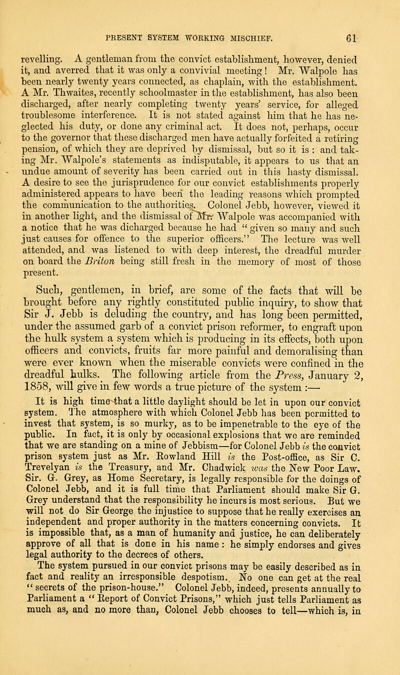 revelling. A gentleman from the convict establishment, however, denied it, and averred that it was only a convivial meeting! Mr. Walpole has been nearly twenty years connected, as chaplain, with the establishment. A Mr. Thwaites, recently schoolmaster in the establishment, has also been discharged, after nearly completing twenty years' service, for alleged troublesome interference. It is not stated against him that he has ne- glected his duty, or done any criminal act. It does not, perhaps, occur to the governor that these discharged men have actually forfeited a retiring pension, of which they are deprived by dismissal, but so it is : and tak- ing Mr. Walpole's statements as indisputable, it appears to us that an undue amount of severity has been carried out in this hasty dismissal. A desire to see the jurisprudence for our convict establishments properly administered appears to have been the leading reasons which prompted the communication to the authoritieg. Colonel Jebb, however, viewed it in another light, and the dismissal ofl^fr:' Walpole was accompanied with a notice that he was dicharged because he had  given so many and such just causes for offence to the superior officers. The lecture was well attended, and was listened to with deep interest, the dreadful murder on board the Briton being still fresh in the memory of most of those present. Such, gentlemen, in brief, are some of the facts that will be brought before any rightly constituted public inquiry, to show that Sir J. Jebb is deluding the country, and has long been permitted, under the assumed garb of a convict prison reformer, to engraft upon the hulk system a system which is producing in its effects, both upon officers and convicts, fruits far more painful and demoralising than were ever known when the miserable convicts were confined in the dreadful hulks._ The following article from the Press, January 2, 1858, will give in few words a true picture of the system :— It is high time^hat a little daylight should be let in upon our convict system. The atmosphere with which Colonel Jebb has been permitted to invest that system, is so murky, as to be impenetrable to the eye of the public. In fact, it is only by occasional explosions that we are reminded that we are standing on a mine of Jebbism—for Colonel Jebb is the convict prison system just as Mr. Eowland Hill is the Post-office, as Sir C. Trevelyan is the Treasury, and Mr. Chad wick ivas the New Poor Law. Sir. G. Grey, as Home Secretary, is legally responsible for the doings of Colonel Jebb, and it is full time that Parliament should make Sir G. Grey understand that the responsibility he incurs is most serious. But we will not do Sir George the injustice to suppose that he really exercises an independent and proper authority in the matters concerning convicts. It is impossible that, as a man of humanity and justice, he can deliberately approve of all that is done in his name : he simply endorses and gives legal authority to the decrees of others. The system pursued in our convict prisons may be easily described as in fact and reality an irresponsible despotism.. No one can get at the real  secrets of the prison-house. Colonel Jebb, indeed, presents annually to Parliament a  Eeport of Convict Prisons, which just tells Parliament as much as, and no more than, Colonel Jebb chooses to tell—which is, in