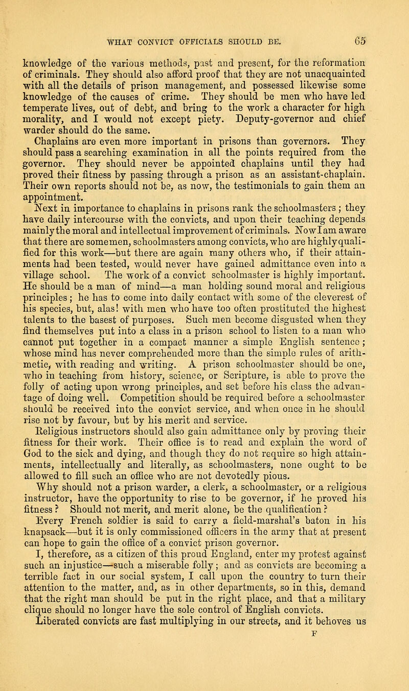 knowledge of the various methods, past and present, for the reformation of criminals. They should also afford proof that they are not unacquainted with all the details of prison management, and possessed likewise some knowledge of the causes of crime. They should be men who have led temperate lives, out of debt, and bring to the work a character for high morality, and I would not except piety. Deputy-governor and chief warder should do the same. Chaplains are even more important in prisons than governors. They should pass a searching examination in all the points required from the governor. They should never be appointed chaplains until they had proved their fitness by passing through a prison as an assistant-chaplain. Their own reports should not be, as now, the testimonials to gain them an appointment. Next in importance to chaplains in prisons rank the schoolmasters ; they have daily intercourse with the convicts, and upon their teaching depends mainlythe moral and intellectual improvement of criminals. ITowIam aware that there are some men, schoolmasters among convicts, who are highly quali- fied for this work—but there are again many others who, if their attain- ments had been tested, would never have gained admittance even into a village school. The work of a convict schoolmaster is highly important. He should be a man of mind—a man holding sound moral and religious principles; he has to come into daily contact with some of the cleverest of his species, but, alas! with men who have too often prostituted the highest talents to the basest of purposes. Such men become disgusted when they find themselves put into a class in a prison school to listen to a man who cannot put together in a compact manner a simple English sentence; whose mind has never comprehended more than the simple rules of arith- metic, with reading and writing. A prison schoolmaster should be one, who in teaching from history, science, or Scripture, is able to prove the folly of acting upon wrong principles, and set before his class the advan- tage of doing well. Competition should be required before a schoolmaster should be received into the convict service, and when once in he should rise not by favour, but by his merit and service. Eeligious instructors should also gain admittance only by proving their fitness for their work. Their office is to read and explain the word of God to the sick and dying, and though they do not require so high attain- ments, intellectually and literally, as schoolmasters, none ought to be allowed to fill such an ofiice who are not devotedly pious. Why should not a prison warder, a clerk, a schoolmaster, or a religious instructor, have the opportunity to rise to be governor, if he proved his fitness ? Should not merit, and merit alone, be the qualification ? Every Erench soldier is said to carry a field-marshal's baton in his knapsack—but it is only commissioned ofiicers in the army that at present can hope to gain the office of a convict prison governor. I, therefore, as a citizen of this proud England, enter my protest against such an injustice—such a miserable folly; and as convicts are becoming a terrible fact in our social system, I call upon the country to turn their attention to the matter, and, as in other departments, so in this, demand that the right man should be put in the right place, and that a military clique should no longer have the sole control of English convicts. Liberated convicts are fast multiplying in our streets, and it behoves us F