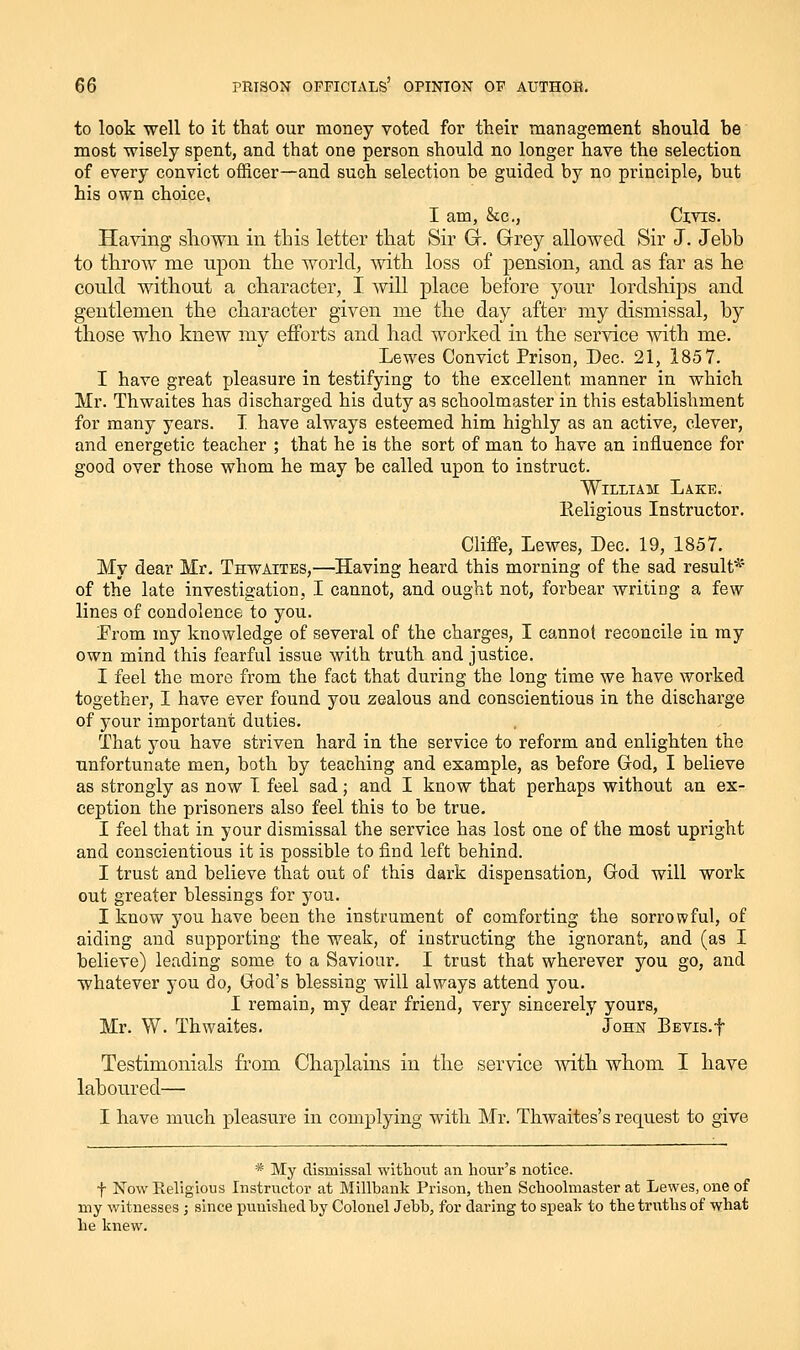 to look well to it that our money voted for their management should be most wisely spent, and that one person should no longer have the selection of every convict officer—and such selection be guided by no principle, but his own choice, I am, Sec, Civis. Having shown in this letter that Sir G-. Grey allowed Sir J. Jebb to throw me upon the world, with loss of pension, and as far as he could without a character, I will place before your lordships and gentlemen the character given me the day after my dismissal, by those who knew my efforts and had worked in the service with me. Lewes Convict Prison, Dec. 21, 1857. I have great pleasure in testifying to the excellent manner in which Mr. Thwaites has discharged his duty as schoolmaster in this establishment for many years. I have always esteemed him highly as an active, clever, and energetic teacher ; that he is the sort of man to have an influence for good over those whom he may be called upon to instruct. William Lake. Eeligious Instructor. Cliffe, Lewes, Dec. 19, 1857. My dear Mr. Thwaites,—Having heard this morning of the sad result* of the late investigation, I cannot, and ought not, forbear writing a few lines of condolence to you. Prom my knowledge of several of the charges, I cannot reconcile in ray own mind this fearful issue with truth and justice. I feel the more from the fact that during the long time we have worked together, I have ever found you zealous and conscientious in the discharge of your important duties. That you have striven hard in the service to reform and enlighten the unfortunate men, both by teaching and example, as before God, I believe as strongly as now T feel sad; and I know that perhaps without an ex- ception the prisoners also feel this to be true. I feel that in your dismissal the service has lost one of the most upright and conscientious it is possible to find left behind. I trust and believe that out of this dark dispensation, God will work out greater blessings for you. I know you have been the instrument of comforting the sorrowful, of aiding and supporting the weak, of instructing the ignorant, and (as I believe) leading some to a Saviour. I trust that wherever you go, and whatever you do, God's blessing will always attend you. I remain, my dear friend, very sincerely yours, Mr. W. Thwaites. John BEVis.f Testimonials from Chaplains in the service Avith whom I have laboured— I have much pleasure in complying with Mr. Thwaites's request to give * My dismissal without an hour's notice. f Now Religious Instructor at Millbank Prison, then Schoolmaster at Lewes, one of my witnesses ; since punished by Colonel Jebb, for daring to speak to the truths of what he knew.