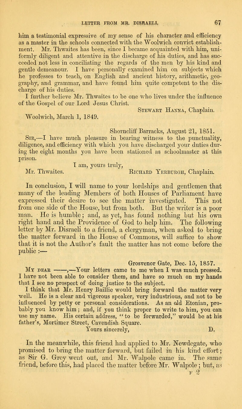 him a testimonial expressive of my sense of his character and efficiency as a master in the schools connected with the Woolwich convict establish- ment. Mr. Thwaites has been, since I became acquainted with him, uni- formly diligent and attentive in the discharge of his duties, and has suc- ceeded not less in conciliating the regards of the men by his kind and gentle demeanour, I have personally examined him on subjects which he professes to teach, on English and ancient history, arithmetic, geo- graphy, and grammar, and have found him quite competent to the dis- charge of his duties. I further believe Mr. Thwaites to be one who lives under the influence of the Gospel of our Lord Jesus Christ. Stewart Hanna, Chaplain, Woolwich, March 1, 1849. Shorncliff Barracks, August 21, 1851. Sir,—I have much pleasure in bearing witness to the punctuality, diligence, and efficiency Avith which you have discharged your duties dur- ing the eight months you have been stationed as schoolmaster at this prison, T am, yours truly, Mr. Thwaites. Richard Yerburgh, Chaplain. In conclusion, I will name to your lordships and gentlemen that many of the leading Members of both Houses of Parliament have expressed their desire to see the matter investigated. This not from one side of the House, but from both. But the writer is a poor man. He is humble; and, as yet, has found nothing but his own right hand and the Providence of Grod to help him. The following letter by Mr. Disraeli to a friend, a clergyman, when asked to bring the matter forward in the House of Commons, will suffice to show that it is not the Author's fault the matter has not come before the public :— Grosvenor Gate, Dec. 15, 1857. My dear ——,—^Your letters came to me when I was much pressed. I have not been able to consider them, and have so much on my hands that I see no prospect of doing justice to the subject, I think that Mr, Henry Baillie would bring forward the matter very well. He is a clear and vigorous speaker, very industrious, and not to be influenced by petty or personal considerations. As an old Etonian, pro- bably you know him; and, if you think proper to write to him, you can use my name. His certain address,  to be forwarded, would be at his father's, Mortimer Street, Cavendish Square. Yours sincerely, D. In the meanwhile, this friend had applied to Mr. Newdegate, who promised to bring the matter forward, but failed in his kind effort ; as Sir Gr. Grey went out, and Mr, Walpole came in. The same friend, before this, had placed the matter before Mr. Walpole ; but, as F 2