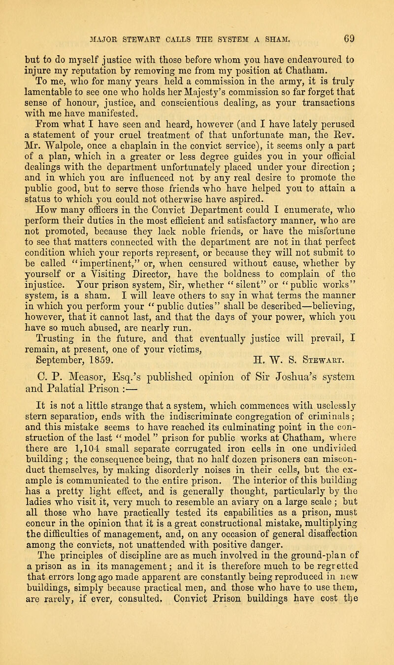 but to do myself justice with those before whom you have endeavoured to injure my reputation by removing me from my position at Chatham. To me, who for many years held a commission in the army, it is truly lamentable to see one who holds her Majesty's commission so far forget that sense of honour, justice, and conscientious dealing, as your transactions with me have manifested. From what I have seen and heard, however (and I have lately perused a statement of your cruel treatment of that unfortunate man, the Eev. Mr. Walpole, once a chaplain in the convict service), it seems only a part of a plan, which in a greater or less degree guides you in your official dealings with the department unfortunately placed under your direction; and in which you are influenced not by any real desire to promote the public good, but to serve those friends who have helped you to attain a status to which you could not otherwise have aspired. How many officers in the Convict Department could I enumerate, who perform their duties in the most efficient and satisfactory manner, who are not promoted, because they lack noble friends, or have the misfortune to see that matters connected with the department are not in that perfect condition which your reports represent, or because they will not submit to be called impertinent, or, when censured without cause, whether by yourself or a Visiting Director, have the boldness to complain of the injustice. Tour prison system, Sir, whether silent or public works system, is a sham. I will leave others to say in what terms the manner in which you perform your  public duties shall be described—believing, however, that it cannot last, and that the days of your power, which you have so much abused, are nearly run. Trusting in the future, and that eventually justice will prevail, I remain, at present, one of your victims, September, 1859. H. W. S. Stewaht. C. P. Measor, Esq.'s publislied opinion of Sir Joshua's system and Palatial Prison :— It is not a little strange that a system, which commences with uselessly stern separation, ends with the indiscriminate congregation of criminals; and this mistake seems to have reached its culminating point in the con- struction of the last  model  prison for public works at Chatham, where there are 1,104 small separate corrugated iron cells in one undivided building ; the consequence being, that no half dozen prisoners can miscon- duct themselves, by making disorderly noises in their cells, but the ex- ample is communicated to the entire prison. The interior of this building has a pretty light effect, and is generally thought, particularly by the ladies who visit it, very much to resemble an aviary on a large scale ; but all those who have practically tested its capabilities as a prison, must concur in the opinion that it is a great constructional mistake, multiplying the difficulties of management, and, on any occasion of general disaffection among the convicts, not unattended with positive danger. The principles of discipline are as much involved in the ground-plan of a prison as in its management; and it is therefore much to be regretted that errors long ago made apparent are constantly being reproduced in new buildings, simply because practical men, and those who have to use them, are rarely, if ever, consulted. Convict Prison buildings have cost tl)e
