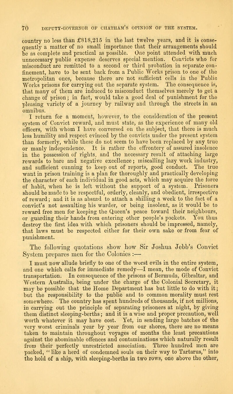 country no less than £818,215 in the last twelve years, and it is conse- quently a matter of no small importance that their arrangements should he as complete and practical as possible. One point attended with much unnecessary public expense deserves special mention. Convicts who for misconduct are remitted to a second or third probation in separate con- finement, have to be sent back from a Public Works prison to one of the metropolitan ones, because there are not sufficient cells in the Public Works prisons for carrying out the separate system. The consequence is, that many of them are induced to misconduct themselves merely to get a change of prison; in fact, would take a good deal of punishment for the pleasing variety of a journey by railway and through the streets in an omnibus. I return for a moment, however, to the consideration of the present system of Convict reward, and must state, as the experience of many old officers, with whom I have conversed on the subject, that there is much less humility and respect evinced by the convicts under the present system than formerly, while these do not seem to have been replaced by any true or manly independence. It is rather the effrontery of assured insolence in the possession of rights, and the necessary result of attaching large rewards to bare and negative excellence; miscalling lazy work industry, and sufficient cunning to keep out of reports, good conduct. The true want in prison training is a plan for thoroughly and practically developing the character of each individual in good acts, which may acquire the force of habit, when he is left without the support of a system. Prisoners should be made to be respectful, orderly, cleanly, and obedient, irrespective of reward; and it is as absurd to attach a shilling a week to the fact of a convict's not assaulting his warder, or being insolent, as it would be to reward free men for keeping the Queen's peace toward their neighbours, or guarding their hands from entering other people's pockets. You thus destroy the first idea with which prisoners should be impressed, namely, that laws must be respected either for their own sake or from fear of punishment. The following quotations show tow Sir Joshua Jebb's Convict System prepares men for the Colonies :— I must now allude briefly to one of the worst evils in the entire system, and one which calls for immediate remedy—I mean, the mode of Convict transportation. In consequence of the prisons of Bermuda, Gibraltar, and Western Australia, being under the charge of the Colonial Secretary, it may be possible that the Home Department has but little to do with it; but the responsibility to the public and to common morality must rest somewhere. The country has spent hundreds of thousands, if not millions, in carrying out the principle of separating prisoners at night, by giving them distinct sleeping-berths; and it is a wise and proper precaution, well worth whatever it may have cost. Yet, in sending large batches of the very worst criminals year by year from our shores, there are no means taken to maintain throughout voyages of months the least precautions against the abominable offences and contaminations which naturally result from their perfectly unrestricted association. Three hundred men are packed,  like a herd of condemned souls on their way to Tartarus, into the hold of a ship, with sleeping-berths in two rows, one above the other,