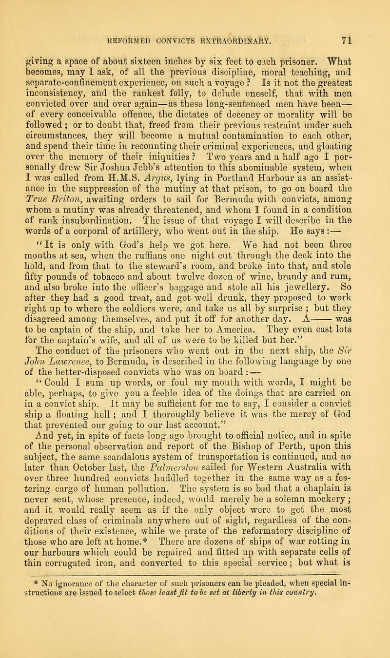 giving a space of about sixteen inches by six feet to eich prisoner. What becomes, may I ask, of all the previous discipline, moral teaching, and separate-confinement experience, on such a voyage ? Is it not the greatest inconsistency, and the rankest folly, to delude oneself, that with men convicted over and over again—as these long-sentenced men have been—■ of every conceivable offence, the dictates of decency or morality will be followed ; or to doubt that, freed from their previous restraint under such circumstances, they will become a mutual contamination to each other, and spend their time in recounting their criminal experiences, and gloating over the memory of their iniquities? Two years and a half ago I per- sonally drew Sir Joshua Jebb's attention to this abominable system, when I was called from H.M.S. Argus, lying in Portland Harbour as an assist- ance in the suppression of the mutiny at that prison, to go on board the Trice Briton, awaiting orders to sail for Bermuda with convicts, among whom a mutiny was already threatened, and whom I found in a condition of rank insubordination. The issue of that voyage I will describe in the words of a corporal of artillery, who went out in the ship. He says :— It is only with God's help we got here. We had not been three months at sea, when the ruffians one night cut through the deck into the hold, and from that to the steward's room, and broke into that, and stole fifty pounds of tobacco and about twelve dozen of wine, brandy and rum, and also broke into the officer's baggage and stole all his jewellery. So after they had a good treat, and got well drunk, they proposed to work right up to where the soldiers were, and take us all by surprise ; but they disagreed among themselves, and put it off for another day. A was to be captain of the ship, and take her to America. They even cast lots for the captain's wife, and all of us were to be killed but her. The conduct of the prisoners who went out in the next ship, the Sir John Lawrence, to Bermuda, is described in the following language by one of the better-disposed convicts who was on board :-—  Could I sum up v/ords, or foul my mouth with words, I might be able, perhaps, to give you a feeble idea of the doings that are carried on in a convict ship. It may be sufficient for me to say, I consider a convict ship a floating hell ; and I thoroughly believe it was the mercy of God that prevented our going to our last account. And j^et, in spite of facts long ago brought to official notice, and in spite of the personal observation and report of the Bishop of Perth, upon this subject, the same scandalous system of transportation is continued, and no later than October last, the Palmerdon sailed for Western Australia with over three hundred convicts huddled together in the same way as a fes- tering cargo of human pollution. The system is so bad that a chaplain is never sent, whose presence, indeed, would merely be a solemn mockery; and it would really seem as if the only object were to get the most depraved class of criminals anywhere out of sight, regardless of the con- ditions of their existence, while we prate of the reformatory discipline of those who are left at home.* There are dozens of ships of war rotting in our harbours which could be repaired and fitted up with separate cells of thin corrugated iron, and converted to this special service; but what is * No ignoi-ance of the character of such prisoners can be pleaded, when special in- structions are issued to select those least Jit to be set at liberty in this country.