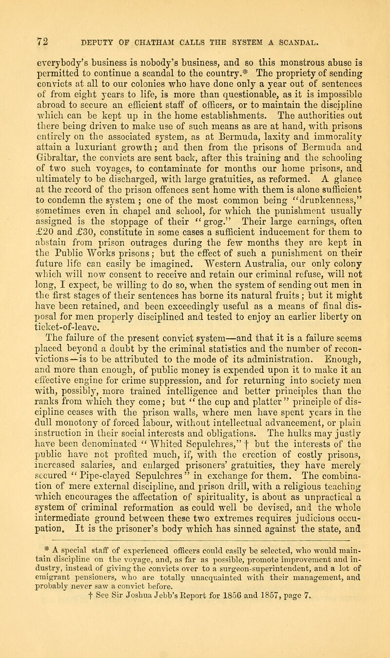 everybody's business is nobody's business, and so this monstrous abuse is permitted to continue a scandal to the country.* The propriety of sending convicts at all to our colonies who have done only a year out of sentences of from eight years to life, is more than questionable, as it is impossible abroad to secure an efficient statf of officers, or to maintain the discipline which can be kept up in the home establishments. The authorities out there being driven to make use of such means as are at hand, with prisons entirely on the associated system, as at Bermuda, laxity and immorality attain a luxuriant growth; and then from the prisons of Bermuda and Gibraltar, the convicts are sent back, after this training and the schooling of two such voj^ages, to contaminate for months our home prisons, and ultimatelj^ to be discharged, with large gratuities, as reformed. A glance at the record of the prison offences sent home with them is alone sufficient to condemn the system ; one of the most common being drunkenness, sometimes even in chapel and school, for which the punishment usually assigned is the stoppage of their grog. Their large earnings, often £20 and £30, constitute in some cases a sufficient inducement for them to abstain from prison outrages during the few months they are kept in the Public Works prisons; but the effect of such a punishment on their future life can easily be imagined. Western Australia, our only colony which will now consent to receive and retain our criminal refuse, will not long, I expect, be willing to do so, when the system of sending out men in the first stages of their sentences has borne its natural fruits ; but it might have been retained, and been exceedingly useful as a means of final dis- posal for men properly disciplined and tested to enjoy an earlier liberty on ticket-of-leave. The failure of the present convict system—and that it is a failure seems placed beyond a doubt by the criminal statistics and the number of recon- victions—is to be attributed to the mode of its administration. Enough, and more than enough, of public money is expended upon it to make it an effective engine for crime suppression, and for returning into society men with, possibly, more trained intelligence and better principles than the ranks from which they come; but  the cup and platter  principle of dis- cipline ceases with the prison walls, where men have spent years in the dull monotony of forced labour, without intellectual advancement, or plain instruction in their social interests and obligations. The hulks may justly have been denominated  Whited Sepulchres, f but the interests of the public have not profited much, if, with the erection of costly prisons, increased salaries, and enlarged prisoners' gratuities, they have merely secured Pipe-clayed Sepulchres in exchange for them. The combina- tion of mere external discipline, and prison drill, with a religious teaching which encourages the affectation of spirituality, is about as unpractical a system of criminal reformation as could well be devised, and the whole intermediate ground between these two extremes requires judicious occu- pation. It is the prisoner's body which has sinned against the state, and * A special staff of experienced officers could easily be selected, who would main- tain discipline on the voyage, and, as far as possible, promote improvement and in- dustry, instead of giving the convicts over to a surgeon-superintendent, and a lot of emigrant pensioners, who are totally unacquainted with their management, and probably never saw a convict before. t See Sir Joshua Jebb's Report for 1856 and 1857, page 7.