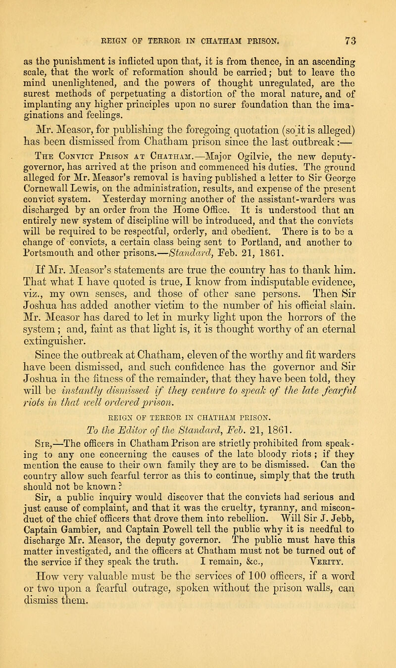 as the punishment is inflicted upon that, it is from thence, in an ascending scale, that the work of reformation should be carried; but to leave the mind unenlightened, and the powers of thought unregulated, are the surest methods of perpetuating a distortion of the moral nature, and of implanting any higher principles upon no surer foundation than the ima- ginations and feelings. Mr. Measor, for publisliiug the foregoing quotation (so'itis alleged) has been dismissed from Chatham prison since the last outbreak:— The Convict Pkison at Chatham.—Major Ogilvie, the new deputy- governor, has arrived at the prison and commenced his duties. The ground alleged for Mr. Measor's removal is having published a letter to Sir George Cornewall Lewis, on the administration, results, and expense of the present convict system. Yesterday morning another of the assistant-warders was discharged by an order from the Home Office. It is understood that an entirely new system of discipline will be introduced, and that the convicts will be required to be respectful, orderly, and obedient. There is to be a change of convicts, a certain class being sent to Portland, and another to Portsmouth and other prisons.—Standard, Peb. 21, 1861. If Mr. Measor's statements are true the country has to thank him. That what I have quoted is true, I know from indisputable evidence, viz., my o'wn senses, and those of other sane persons. Then Sir Joshua has added another victim to the number of his official slain. Mr. Measor has dared to let in murky light upon the horrors of the system; and, faint as that light is, it is thought worthy of an eternal extinguisher. Since tlie outbreak at Chatham, eleven of the worthy and fit warders have been dismissed, and such confidence has the governor and Sir Joshua in the fitness of the remainder, that they have been told, they will be instantly dismissed if they venture to speak of the late fearful riots in that icell orderedpriso?i. EEIG^^ OF TEEEOE IN CHATHAM PEISOW. To the Editor of the Standard, Feb. 21, 1861. SiK,—The officers in Chatham Prison are strictly prohibited from speak- ing to any one concerning the causes of the late bloody riots ; if they mention the cause to their own family they are to be dismissed. Can the country allow such fearful terror as this to continue, simply that the truth should not be known ? Sir, a public inquiry would discover that the convicts had serious and just cause of complaint, and that it was the cruelty, tyranny, and miscon- duct of the chief officers that drove them into rebellion. Will Sir J. Jebb, Captain Gambier, and Captain Powell tell the public why it is needful to discharge Mr. Measor, the deputy governor. The public must have this matter investigated, and the officers at Chatham must not be turned out of the service if they speak the truth. I remain, Sec, Yeeitt. How very valuable must be the services of 100 officers, if a word or two upon a fearful outrage, spoken without the prison walls, can dismiss them.