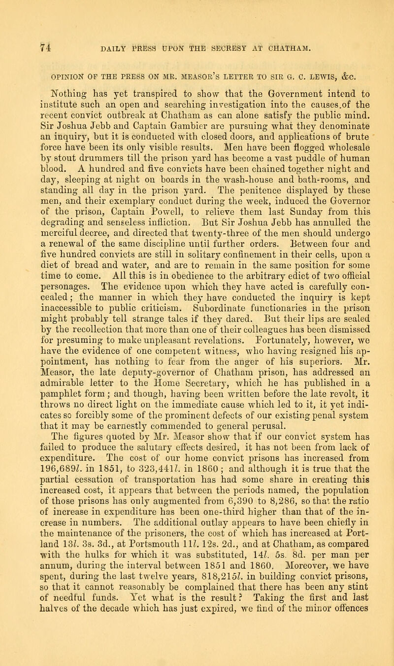 OPINION OF THE PRESS ON MR. MEASOr'S LETTER TO SIR G. C. LEWIS, &C. Nothing has yet transpired to show that the Government intend to institute such an open and searching investigation into the causes.of the recent convict outbreak at Chatham as can alone satisfy the public mind. Sir Joshua Jebb and Captain Gambler are pursuing what they denominate an inquiry, but it is conducted with closed doors, and applications of brute force have been its only visible results. Men have been flogged wholesale by stout drummers till the prison yard has become a vast puddle of human blood. A hundred and five convicts have been chained together night and day, sleeping at night on boards in the wash-house and bath-rooms, and standing all day in the prison yard. The penitence displayed by these men, and their exemplary conduct during the week, induced the Governor of the prison, Captain Powell, to relieve them last Sunday from this degrading and senseless infliction. But Sir Joshua Jebb has annulled the merciful decree, and directed that twenty-three of the men should undergo a renewal of the same discipline until further orders. Between four and five hundred convicts are still in solitary confinement in their cells, upon a diet of bread and water, and are to remain in the same position for some time to come. All this is in obedience to the arbitrary edict of two oflicial personages. The evidence upon which they have acted is carefully con- cealed ; the manner in which they have conducted the inquiry is kept inaccessible to public criticism. Subordinate functionaries in the prison might probably tell strange tales if they dared. But their lips are sealed by the recollection that more than one of their colleagues has been dismissed for presuming to make unpleasant revelations. Fortunately, however, we have the evidence of one competent witness, who having resigned his ap- pointment, has nothing to fear from the anger of his superiors. Mr. Measor, the late deputy-governor of Chatham prison, has addressed an admirable letter to the Home Secretarj^, Avhich he has published in a pamphlet form ; and though, having been written before the late revolt, it throws no direct light on the immediate cause which led to it, it yet indi- cates so forcibly some of the prominent defects of our existing penal system that it may be earnestly commended to general perusal. The figures quoted by Mr. Measor show that if our convict system has failed to produce the salutary effects desired, it has not been from lack of expenditure. The cost of our home convict prisons has increased from 196,689L in 1851, to 323,441 L in 1860 ; and although it is true that the partial cessation of transportation has had some share in creating this increased cost, it appears that between the periods named, the population of those prisons has only augmented from 6,390 to 8,286, so that the ratio of increase in expenditure has been one-third higher than that of the in- crease in numbers. The additional outlay appears to have been chiefly in the maintenance of the prisoners, the cost of which has increased at Port- land 13L 3s. 3d., at Portsmouth 111. 123. 2d., and at Chatham, as compared with the hulks for which it was substituted, 14Z. 5s. 8d. per man per annum, during the interval between 1851 and 1860. Moreover, we have spent, during the last twelve years, 818,215Z. in building convict prisons, so that it cannot reasonably be complained that there has been any stint of needful funds. Yet what is the result .^ Taking the first and last halves of the decade which has just expired, we find of the minor offences