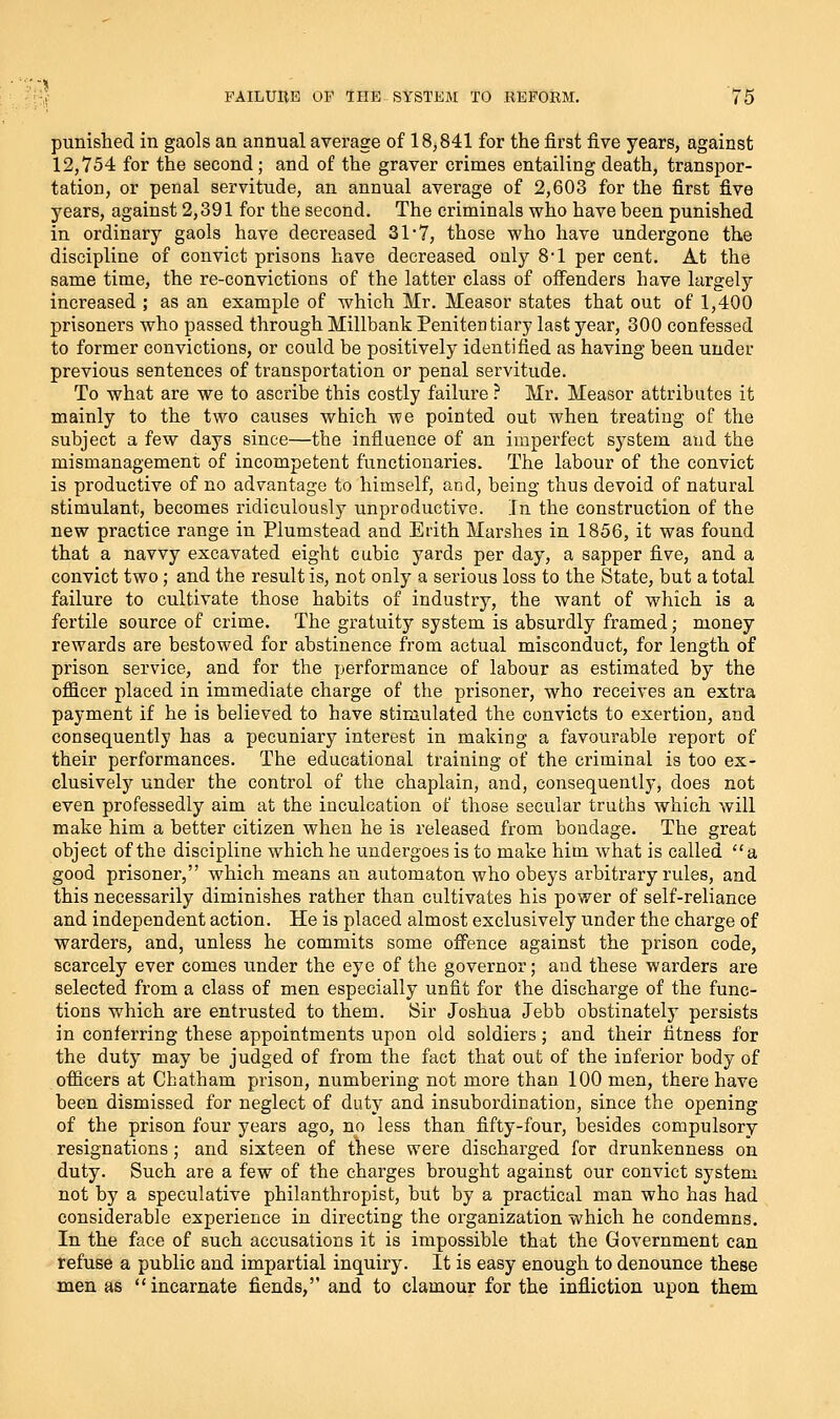 punished in gaols an annual average of 18,841 for the first five years, against 12,754 for the second; and of the graver crimes entailing death, transpor- tation, or penal servitude, an annual average of 2,603 for the first five years, against 2,391 for the second. The criminals who have been punished in ordinary gaols have decreased 31*7, those who have undergone the discipline of convict prisons have decreased only 8*1 per cent. At the same time, the re-convictions of the latter class of offenders have largely increased ; as an example of which Mr. Measor states that out of 1,400 prisoners who passed through Millbank Penitentiary last year, 300 confessed to former convictions, or could be positively identified as having been under previous sentences of transportation or penal servitude. To what are we to ascribe this costly failure ? Mr. Measor attributes it mainly to the two causes which we pointed out when treating of the subject a few days since—the influence of an imperfect system and the mismanagement of incompetent functionaries. The labour of the convict is productive of no advantage to himself, and, being thus devoid of natural stimulant, becomes ridiculously unproductive. Jn the construction of the new practice range in Plumstead and Erith Marshes in 1856, it was found that a navvy excavated eight cubic yards per day, a sapper five, and a convict two; and the result is, not only a serious loss to the State, but a total failure to cultivate those habits of industry, the want of which is a fertile source of crime. The gratuity system is absurdly framed; money rewards are bestowed for abstinence from actual misconduct, for length of prison service, and for the performance of labour as estimated by the officer placed in immediate charge of the prisoner, who receives an extra payment if he is believed to have stimulated the convicts to exertion, and consequently has a pecuniary interest in making a favourable report of their performances. The educational training of the criminal is too ex- clusively under the control of the chaplain, and, consequently, does not even professedly aim at the inculcation of those secular truths which will make him a better citizen when he is released from bondage. The great object of the discipline which he undergoes is to make him what is called a good prisoner, which means an automaton who obeys arbitrary rules, and this necessarily diminishes rather than cultivates his power of self-reliance and independent action. He is placed almost exclusively under the charge of warders, and, unless he commits some offence against the prison code, scarcely ever comes under the eye of the governor; and these warders are selected from a class of men especially unfit for the discharge of the func- tions which are entrusted to them. Sir Joshua Jebb obstinately persists in conferring these appointments upon old soldiers; and their fitness for the duty may be judged of from the fact that out of the inferior body of officers at Chatham prison, numbering not more than 100 men, there have been dismissed for neglect of duty and insubordination, since the opening of the prison four years ago, no less than fifty-four, besides compulsory resignations; and sixteen of these were discharged for drunkenness on duty. Such are a few of the charges brought against our convict system not by a speculative philanthropist, but by a practical man who has had considerable experience in directing the organization which he condemns. In the face of such accusations it is impossible that the Government can refuse a public and impartial inquiry. It is easy enough to denounce these men as incarnate fiends, and to clamour for the infliction upon them