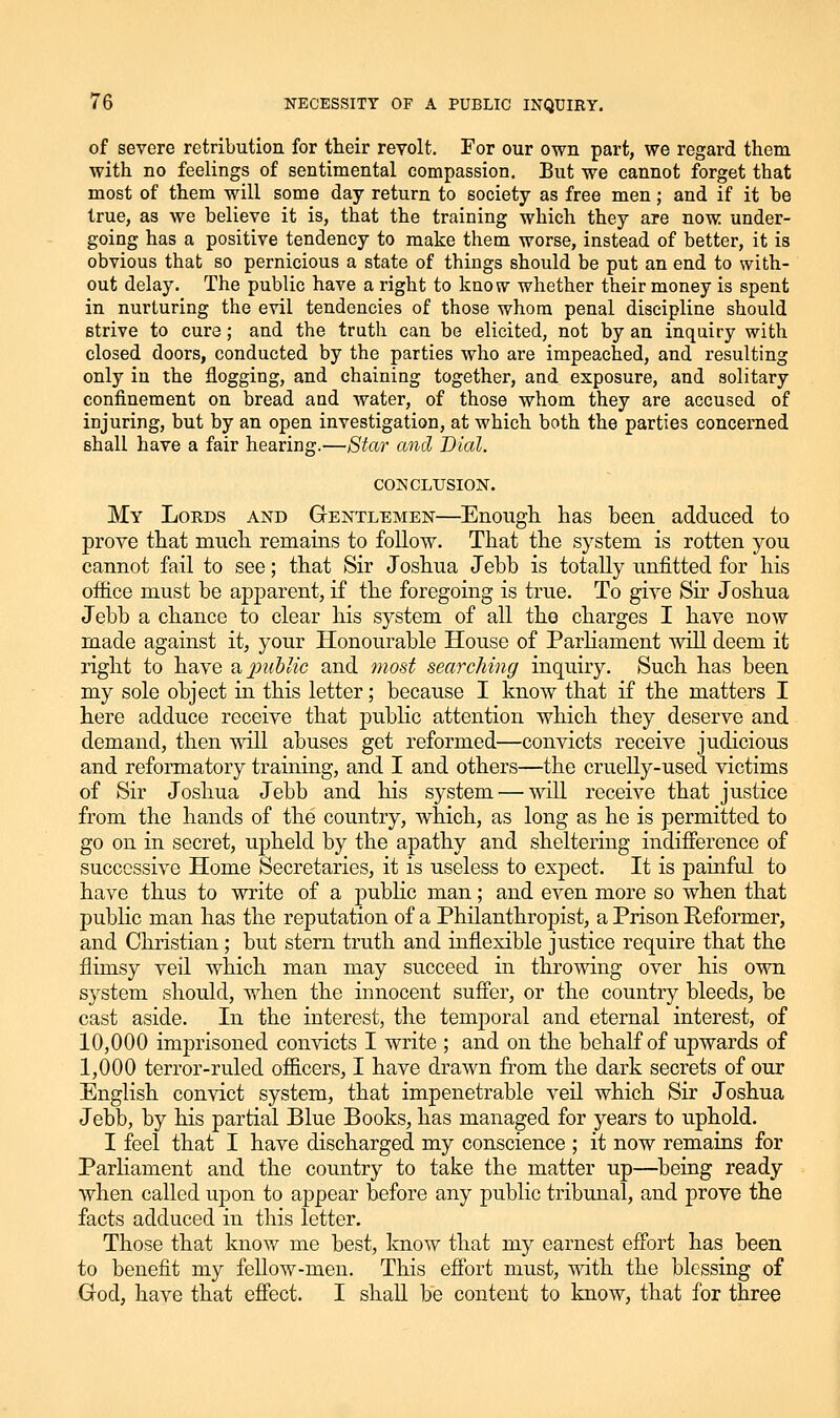 of severe retribution for their revolt. For our own part, we regard them with no feelings of sentimental compassion. But we cannot forget that most of them will some day return to society as free men; and if it be true, as we believe it is, that the training which they are now under- going has a positive tendency to make them worse, instead of better, it is obvious that so pernicious a state of things should be put an end to with- out delay. The public have a right to know whether their money is spent in nurturing the evil tendencies of those whom penal discipline should strive to cure; and the truth can be elicited, not by an inquiry with closed doors, conducted by the parties who are impeached, and resulting only in the flogging, and chaining together, and exposure, and solitary confinement on bread and water, of those whom they are accused of injuring, but by an open investigation, at which both the parties concerned shall have a fair hearing.—Star and Dial. CONCLUSION. My Lords and Gentlemen—Enougli has been adduced to prove that mucli remains to follow. That the system is rotten you cannot fail to see; that Sir Joshua Jebb is totally unfitted for his office must be apparent, if the foregoing is true. To give Sir Joshua Jebb a chance to clear bis system of all the charges I have now made against it, your Honourable House of Parliament will deem it right to have a,2Jublic and most searching inquiry. Such has been my sole object in this letter; because I know that if the matters I here adduce receive that public attention which they deserve and demand, then will abuses get reformed—convicts receive judicious and reformatory training, and I and others—the cruelly-used victims of Sir Joshua Jebb and his system — will receive that justice from the hands of the country, which, as long as he is permitted to go on in secret, upheld by the apathy and sheltering indifierence of successive Home Secretaries, it is useless to expect. It is painful to have thus to write of a pubHc man; and even more so when that public man has the reputation of a Philanthropist, a Prison Reformer, and Christian; but stern truth and inflexible justice require that the flimsy veil which man may succeed in throwing over his own system should, when the innocent suffer, or the country bleeds, be cast aside. In the interest, the temporal and eternal interest, of 10,000 imprisoned convicts I write ; and on the behalf of upwards of 1,000 terror-ruled oificers, I have drawn from the dark secrets of our English convict system, that impenetrable veil which Sir Joshua Jebb, by his partial Blue Books, has managed for years to uphold. I feel that I have discharged my conscience ; it now remains for Parliament and the country to take the matter up—being ready when called upon to appear before any public tribunal, and prove the facts adduced in this letter. Those that know me best, know that my earnest effort has been to benefit my fellow-men. This eff'ort must, with the blessing of Grod, have that effect. I shall be content to know, that for three