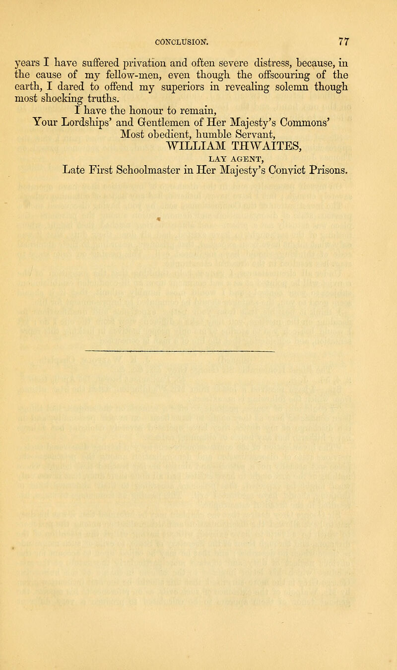 years I liave suffered privation and often severe distress, because, in the cause of my fellow-men, even tliougli the offscouring of the earth, I dared to offend my superiors in revealing solemn though most shocldng truths. I have the honour to remain. Your Lordships' and Gfentlemen of Her Majesty's Commons' Most obedient, humble Servant, WILLIAM THWAITES, LAY AGENT, Late First Schoolmaster in Her Majesty's Convict Prisons.