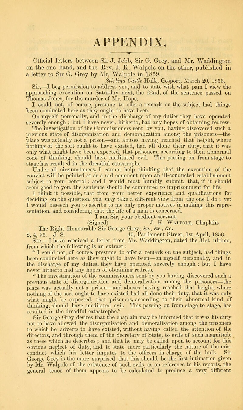 APPENDIX. Official letters between Sir J. Jebb, Sir G. Grey, and Mr. Waddington on the one hand, and the Eev. J. K. Walpole on the other, pubMshed in a letter to Sir G. Grey by Mr. Walpole in 1859. Stirling Castle Hulk, Gosport, March 20, 1856. Sir,—I beg permission to address yon, and to state with what pain I view the approaching execution on Saturday next, the 22ud, of the sentence passed on Thomas Jones, for the murder of Mr. Hope. I could not, of course, presume to offer a remark on the subject had things been conducted here as they ought to have been. On myself personally, and in the discharge of my duties they have operated severely enough ; but I have never, hitherto, had any hopes of obtaining redress. The investigation of the Commissioners sent by you, having discovered such a previous state of disorgaiaization and demoralization among the prisoners—the place was actually not a prison—and abuses having reached that height, where nothing of the sort ought to have existed, had all done their duty, that it was only what might have been expected, that prisoners, according to their abnormal code of thinking, should have meditated evil. This passing on from stage to stage has resulted in the dreadful catastrophe. Under all cii-cumstauces, I cannot help thinking that the execution of the convict will be pointed at as a sad comment upon an ill-conducted establishment subject to your control ; and I would most humbly submit, that, if it should seem good to you, the sentence should be commuted to imprisonment for life. I think it possible, that from your better experience and qualifications for deciding on the question, you may take a different view from the one I do ; yet I would beseech you to ascribe to me only proper motives in making this repre- sentation, and considering that the life of a man is concerned. I am. Sir, your obedient servant, (Signed) J. K. Walpole, Chaplain. The Eight Honourable Sir George Grey, &c., &c., &c. 2, 4, 56. J. S. 45, Parliament Street, 1st April, 1856. Sir,—I have received a letter from Mr. Waddington, dated the 31st ultimo, from which the foUowuig is an extract :  I could not, of course, presume to offer a remark on the subject, had things been conducted here as they ought to have been—on myself personally, and in the discharge of my duties, they have operated severely enough ; but I have never hitherto had any hopes of obtaining redress.  The investigation of the commissioners sent by you having discovered such a previous state of disorganization and demoralization among the prisoners—the place was actually not a prison—and abuses having reached that height, where nothing of the sort ought to have existed had all done their duty, that it was only what might be expected, that prisoners, according to their abnormal kind of thinking, should have meditated evil. This passing on from stage to stage, has resulted in the dreadful catastrophe. Sir George Grey desires that the chaplain may be informed that it was his duty not to have aUowed the disorganization and demoralization among the prisoners to which he adverts to have existed, without having called the attention of the directors, and through them of the Secretary of State, to evils of such magnitude as these which he describes ; and that he may be called upon to account for this obvious neglect of duty, and to state more particularly the nature of the mis- conduct which his letter imputes to the officers in charge of the hulk. Sir George Grey is the more surprised that this should be the first intimation given by Mr. Walpole of the existence of such evils, as on reference to his reports, the general tenor of them appears to be calculated to produce a very different