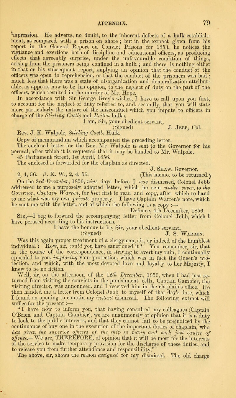 ^pression. He adverts, no doubt, to the inherent defects of a hulk establish- ment, as compared with a prison on shore ; but in the extract given from his report in the General Report on Convict Prisons for 1853, he notices the vigilance and exertions both of discipline and educational officers, as producing effects that agreeably sm-prise, under the unfavourable condition of things, arising from the prisoners being confined in a hulk ; and there is nothing either in that or his subsequent report, implying an opinion that the conduct of the officers was open to reprehension, or that the conduct of the prisoners was bad ; much less that there was a state of disorganization and demoralization attribut- able, as appears now to be his opinion, to the neglect of duty on the part of the officers, which resulted in the murder of Mr. Hope. In accordance with Sir George Grey's wishes, I have to call upon you first, to account for the neglect of duty referred to, and, secondly, that you will state more particularly the nature of the misconduct which you impute to officers in charge of the Stirling Castle and Briton hulks. I am, Sir, your obedient servant, (Signed) J. Jebb, Col. Eev. J. K. Walpole, Stirling Castle Hulk. Copy of memorandum which accompanied the preceding letter. The enclosed letter for the Eev. Mr. Walpole is sent to the Governor for his perusal, after which it is requested that it may be handed to Mr. Walpole. 45 Parliament Street, 1st April, 1856. The enclosed is forwarded for the chaplain as directed. J. Shaw, Governor. 2, 4, 56. J. K. W., 2, 4, 56. (This memo, to be returned.) On the 3rd December, 1856, yiine days before I ukis dismissed. Colonel Jebb addressed to me a purposely adapted letter, which he sent under cover, to the Governor, Ga-ptain Warren, for liim first to read and co]}y, after which to hand to me what was my own i)rivate property. I have Captain Warren's note, which he sent me with the letter, and of which the following is a copy :— Defence, 4th December, 1856. Sir,—I beg to forward the accompanying letter from Colonel Jebb, which I have perused according to his instructions. I have the honour to be. Sir, your obedient servant, (Signed) J. S. Warren. Was this again proper treatment of a clergyman, sir, or indeed of the humblest individual 1 How, sir, could you have sanctioned it ? You remember, su-, that in the course of the correspondence, in striving to avert my ruin, I continually appealed to you, imploring your protection, which was in fact the Queen's pro- tection, and which, with the most devoted love and loyalty to her Majesty, I knew to be no fiction. Well, sir, on the afternoon of the 12th December, 1856, when I had just re- turned from visiting the convicts in the punishment cells, Captain Gambler, the visiting director, was announced, and I received him in the chaplain's office. He then handed me a letter fi-om Colonel Jebb to myself of that day's date, which I fomid on opening to contain my instant dismissal. The following extract will suffice for the present :—  I have now to inform you, that having consulted my colleagues (Captain O'Brien and Captain Gambler), we are unanimously of opinion that it is a duty to look to the public interests, and that they cannot fail to be prejudiced by the continuance of any one in the execution of the important duties of chaplain, who has given the superior officers of the ship so many and such just causes of offence.—'Wq are, THEREFORE, of opinion that it wUl be most for the interests of the service to make temporary provision for the discharge of these duties, and to release you from further attendance and responsibility. The above, sir, shows the reason assigned for my dismissal. The old charge