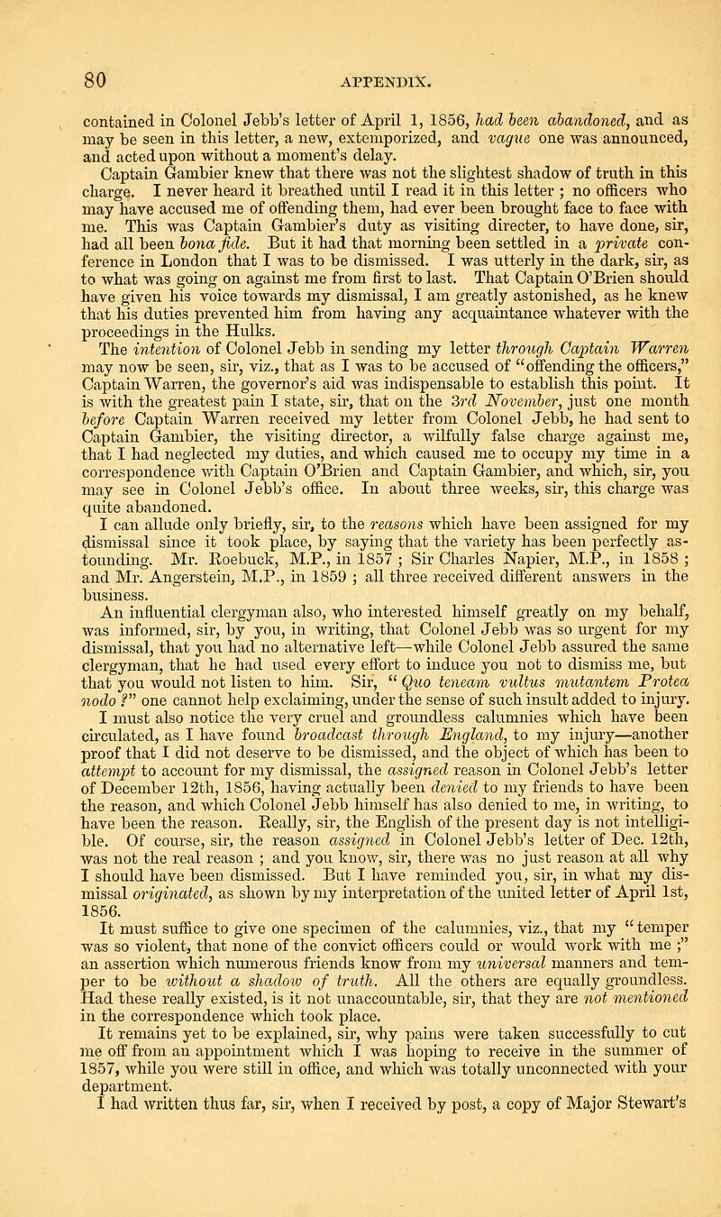 contained in Colonel Jebb's letter of April 1, 1856, had been abandoned, and as may be seen in this letter, a new, extemporized, and vagne one was announced, and acted upon without a moment's delay. Captain Gambler knew that there was not the slightest shadow of truth in this charge. I never heard it breathed untU I read it in this letter ; no officers who may have accused me of offending them, had ever been brought face to face with me. This was Captain Gambler's duty as visiting director, to have done, sir, had all been bona fide. But it had that morning been settled in a private con- ference in London that I was to be dismissed. I was utterly in the dark, sir, as to what was going on against me from first to last. That Captain O'Brien should have given his voice towards my dismissal, I am greatly astonished, as he knew that his duties prevented him from haviag any acquaintance whatever with the proceedings in the Hulks. The intention of Colonel Jebb in sending my letter through Captain Warren may now be seen, sir, viz., that as I was to be accused of offending the officers, Captain Warren, the governor's aid was indispensable to establish this point. It is with the greatest pain I state, sir, that on the 2>rd November, just one month before Captain Warren received my letter from Colonel Jebb, he had sent to Captain Gambler, the visiting director, a wilfully false charge against me, that I had neglected my duties, and which caused me to occupy my time in a correspondence with Captain O'Brien and Captain Gambler, and which, sir, you may see in Colonel Jebb's office. In about three weeks, sir, this charge was quite abandoned. I can allude only briefly, sir, to the reasons which have been assigned for my dismissal since it took place, by saying that the variety has been perfectly as- tounding. Mr. Roebuck, M.P., in 1857 ; Sir Charles Napier, M.P., in 1858 ; and Mr. Angerstein, M.P., in 1859 ; all three received different answers in the biisiness. An influential clergyman also, who interested himself greatly on my behalf, was informed, sir, by you, in writing, that Colonel Jebb was so urgent for my dismissal, that you had no alternative left—while Colonel Jebb assured the same clergyman, that he had used every effort to induce you not to dismiss me, but that you would not listen to him. Sir,  Quo teneam vultus mutantem Frotea nodo ? one cannot help exclaiming, under the sense of such insult added to injury. I must also notice the very cruel and groundless calumnies which have been circulated, as I have found broadcast through England, to my injury—another proof that I did not deserve to be dismissed, and the object of which has been to attempt to account for my dismissal, the assigned reason in Colonel Jebb's letter of December 12th, 1856, having actually been denied to my friends to have been the reason, and which Colonel Jebb himself has also denied to me, in writing, to have been the reason. Eeally, sir, the English of the present day is not intelligi- ble. Of course, sir, the reason assigned in Colonel Jebb's letter of Dec. 12th, was not the real reason ; and you know, sir, there was no just reason at all why I should have been dismissed. But I have reminded you, sir, in Avhat my dis- missal originated, as shown by my interj)retation of the united letter of April 1st, 1856. It must suffice to give one specimen of the calumnies, viz., that my temper was so violent, that none of the convict officers could or would work with me ; an assertion which numerous friends know from my universal manners and tem- per to be ivithout a shadow of truth. All the others are equally groundless. Had these really existed, is it not unaccountable, sir, that they are not mentioned in the correspondence which took place. It remains yet to be explained, sir, why pains were taken successfully to cut me off from an appointment which I was hoping to receive in the summer of 1857, while you were still in office, and wliich was totally unconnected with your department. I had written thus far, sir, when I received by post, a copy of Major Stewart's