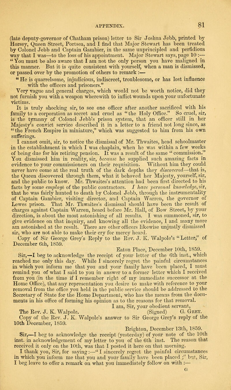 (late deputy-governor of Chatham prison) letter to Sir Joshua Jebb, printed by- Horsey, Queen Street, Portsea, and I find that Major Stewart has been treated by Colonel Jebb and Captain Gambler, in the same unpriiacipled and perfidious way that I was—to the loss of his appointment. Major Stewart says, page 10 :—  You must be also aware that I am not the only person you have maligned in this manner. But it is quite consistent with yourself, when a man is dismissed, or passed over by the promotion of others to remark :—  He is quarrelsome, injudicious, indiscreet, troublesome, or has lost influence with the officers and prisoners. Very vague and general charges, which would not be worth notice, did they not furnish you with a weapon wherewith to inflict wounds upon your unfortunate victims. It is truly shocking sir, to see one officer after another sacrificed with his family to a corporation as secret and cruel as  the Holy Office. So cruel, sir, is the tyranny of Colonel Jebb's prison system, that an officer still in her Majesty's convict service described it in a letter to a friend not long since, as  the French Empire in miniature, which was suggested to him from his own sufferings. I cannot omit, sir, to notice the dismissal of Mr. Thwaites, head schoolmaster in the establishment in which I was chaplain, when he was within a few weeks of being due for his retiring pension. It was a result of the same  commission. You dismissed him in reality, sir, because he supplied such amazing facts in evidence to your commissioners on their requisition. Without him they could never have come at the real truth of the dark depths they discovei^ed—that is, the Queen discovered through them., what it behoved her Majesty, yourself, sir, and the public to know. Mr. Thwaifces's attention had been first directed to his facts by some employh of the public contractors. I have personal hioivledge, sir, that he was fairly hunted to death by Colonel Jebb, through the instrumentality of Captain Gambler, visiting director, and Captain Warren, the governor of Lewes prison. That Mr. Thwaites's dismissal should have been the result of charges against Captain Warren, heard before Mr. Hall, of Bow Street, by your direction, is about the most astonishing of all results. I was summoned, sir, to give evidence on that inquiry, and knowing all the evidence, I and many more am astonished at the result. There are other officers likewise unjustly dismissed sir, who are not able to make their cry for mercy heard. Copy of Sir George Greys Reply to the Rev. J. K. Walpole's Letter, of December 6fch, 1859. Eaton Place, December 10th, 1S59_. Sir,—I beg to acknowledge the receipt of your letter of the 6th inst., which reached me only this day. While I sincerely regret the painful circumstances in which you inform me that you and your family have been placed, I must remind you of what I said to you in answer to a former letter which I received from you (in the time if I remember right of my immediate successor at the Home Office), that any representation you desire to make with reference to your removal from the office you held in the public service should be addressed to the Secretary of State for the Home Department, who has the means from the docu- ments in his office of forming his opinion as to the reasons for that removal. I am, Sir, your obedient servant, The Rev. J. K. Walpole. (Signed) G. Grey. Copy of the Rev. J. K. Walpole's answer to Sir George Grey's reply of the 10th December, 1859. Brighton, December 13th, 1859. Sir,—I beg to acknowledge the receipt (yesterday) of your note of the 10th inst. in acknowledgement of my letter to you of the 6th inst. The reason that received it only on the 10th, was that I posted it here on that morning. I thank you. Sir, for saying:— I sincerely regret the painful circumstances in which you inform me that you and your family have been placed ; but, Sir, I beg leave to ofier a remark on what you immediately follow on with :— G