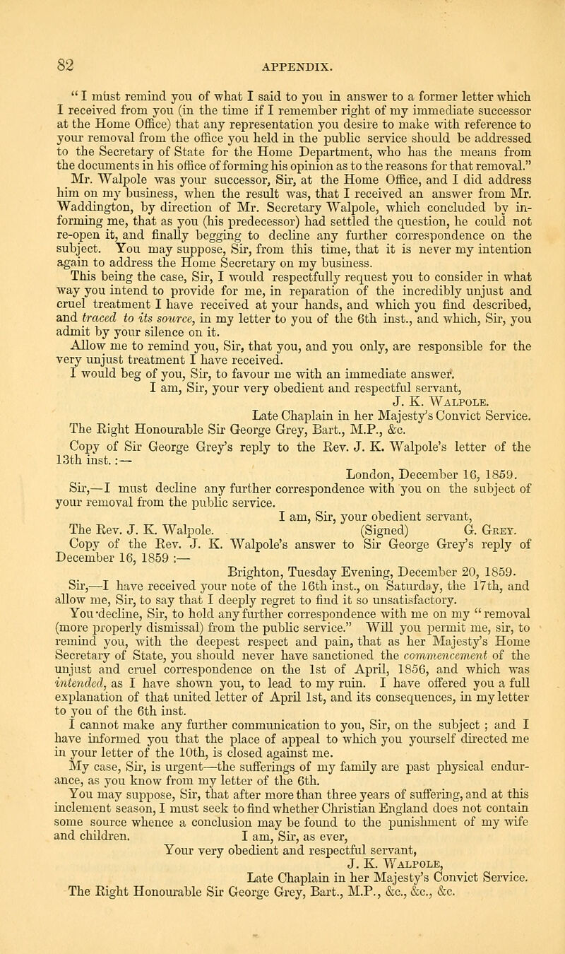  I miist remind you of what I said to you in answer to a former letter which I received from you (in the time if I remember right of my immediate successor at the Home Office) that any representation you desire to make with reference to your removal from the office you held in the public service should be addressed to the Secretary of State for the Home Department, who has the means from the documents in his office of forming his opinion as to the reasons for that removal. Mr. Walpole was your successor. Sir, at the Home Office, and I did address him on my business, when the result was, that I received an answer from Mr. Waddington, by direction of Mr. Secretary Walpole, which concluded by in- forming me, that as you (his predecessor) had settled the question, he could not re-open it, and finally begging to decline any further correspondence on the subject. You may suppose. Sir, from this time, that it is never my intention again to address the Home Secretary on my business. This being the case, Sir, I would respectfully request you to consider in what way you intend to provide for me, in reparation of the incredibly unjust and cruel treatment I have received at your hands, and which you find described, and traced to its source, in my letter to you of the 6th inst., and which, Sir, you admit by your silence on it. Allow me to remind you. Sir, that you, and you only, are responsible for the very unjust treatment I have received. I would beg of you, Sir, to favour me with an immediate answer. I am, Sii', your very obedient and respectful servant, J. K. Walpole. Late Chaplain in her Majesty's Convict Service. The Eight Honourable Sir George Grey, Bart., M.P., &c. Copy of Sir George Grey's reply to the Rev. J. K. Walpole's letter of the 13th inst. :— London, December 16, 1859. Sir,—I must decline any further correspondence with you on the subject of your removal from the public service. I am, Sir, your obedient servant, The Eev. J. K. Walpole. (Signed) G. Grey. Copy of the Rev. J. K. Walpole's answer to Sir George Grey's reply of December 16, 1859 :— Brighton, Tuesday Evening, December 20, 1859. Su',—I have received your note of the 16th inst., on Saturday, the 17th, and allow me. Sir, to say that I deeply regret to find it so unsatisfactory. You-decline. Sir, to hold any further correspondence with me on my removal (more properly dismissal) from the public service. Will you permit me, sir, to remind you, with the deepest respect and pain, that as her Majesty's Home Secretary of State, you should never have sanctioned the commencement of the unjust and cruel correspondence on the 1st of April, 1856, and which was intended, as I have shown you, to lead to my ruin. I have oifered you a full explanation of that united letter of April 1st, and its consequences, in my letter to you of the 6th inst. I cannot make any further communication to you. Sir, on the subject ; and I have informed you that the place of appeal to which you yourself directed me in your letter of the 10th, is closed against me. My case, Su-, is urgent—the sufferings of my family are past physical endur- ance, as you know from my letter of the 6th. You may suppose. Sir, that after more than three years of suffering, and at this inclement season, I must seek to find whether Christian England does not contain some source whence a conclusion may be found to the punishment of my wife and children. I am. Sir, as ever, Your very obedient and respectful servant, J. K. Walpole, Late Chaplain in her Majesty's Convict Service. The Right Honourable Sir George Grey, Bart., M.P., &c., &c., &c.