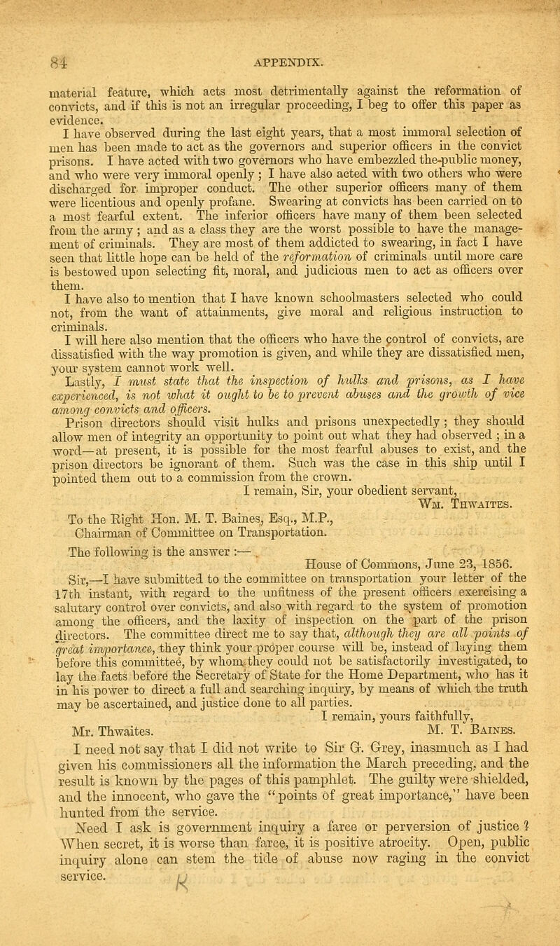 material feature, which acts most detrimentally against the reformation of conricts, and if this is not an irregular proceeding, I beg to offer this paper as evidence. I have observed during the last eight years, that a most immoral selection of men has been made to act as the governors and superior officers in the convict prisons. I have acted with two governors who have embezzled the-public money, and who were very immoral openly ; I have also acted with two others who were discharged for improper conduct. The other superior officers many of them were licentious and openly profane. Swearing at convicts has been carried on to a most fearfid extent. The inferior officers have many of them been selected from the army ; and as a class they are the worst possible to have the manage- ment of criminals. They are most of them addicted to swearing, in fact I have seen that little hope can be held of the reformation of criminals until more care is bestowed upon selecting fit, moral, and judicious men to act as officers over them. I have also to mention that I have known schoolmasters selected who could not, from the want of attainments, give moral and religious instruction to criminals. I will here also mention that the officers who have the control of convicts, are dissatisfied with the way promotion is given, and while they are dissatisfied men, your system cannot work well. Lastly, I must state that the inspection of hulks and 2>'>i'Sons, as I have experienced, is not what it ought to be to prevent abuses and the growth of vice among convicts and officers. Prison directors should visit hulks and prisons unexpectedly ; they should allow men of integrity an opportunity to point out what they had observed ; in a -^yor(;1—at present, it is possible for the most fearful abuses to exist, and the prison directors be ignorant of them. Such was the case in this ship until I pointed them out to a commission from the crown. I remain. Sir, your obedient servant, Wm. Thwaites. To the Eight Hon. M. T. Baines, Esq., M.P., Chairman of Committee on Transportation. The following is the answer :— . House of Commons, June 23, 1856. Sir,—I have submitted to the committee on transportation your letter of the 17th. instant, with regard to the unfitness of the present officers exercising a salutary control over convicts, and a,lso with regard to the system of promotion among the officers, and the laxity of inspection on the part of the prison directors. The committee direct me to say that, although they are all points of 'great importance, they think your proper course wiU be, instead of laying them before this committee, by whom-^they could not be satisfactorily investigated, to lay the facts before the Secretary of State for the Home Department, who has it in his power to direct a full and searching inquiry, by means of which the truth may be ascertained, and justice done to all parties. I remain, yours faithfully, Mr. Thwaites. M. T. Baines. I need not say that I did not write to Sir G. Grey, inasmuch as I had given Ms commissioners all the information the March preceding, and the result is known by the pages of this pamphlet. The guilty were shielded, and the innocent, who gave the points of great importance, have been hunted from the service. Need I ask is government inquiry a farce or perversion of justice 1 When secret, it is worse than farce, it is positive atrocity. Open, public inquiry alone can stem the tide of abuse now raging in the convict service. ;j