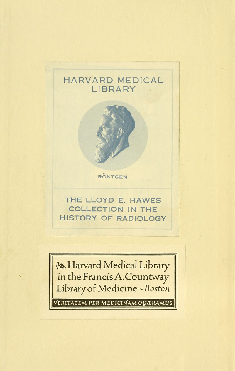 HARVARD MEDICAL LIBRARY RONTGEN THE LLOYD E. HAWES COLLECTION IN THE HISTORY OF RADIOLOGY <?^ Harvard Medical Library in the Francis A. Countway Library of Medicine -Boston VERITATEM PER MEDICIKAM QJJ^RAMUS