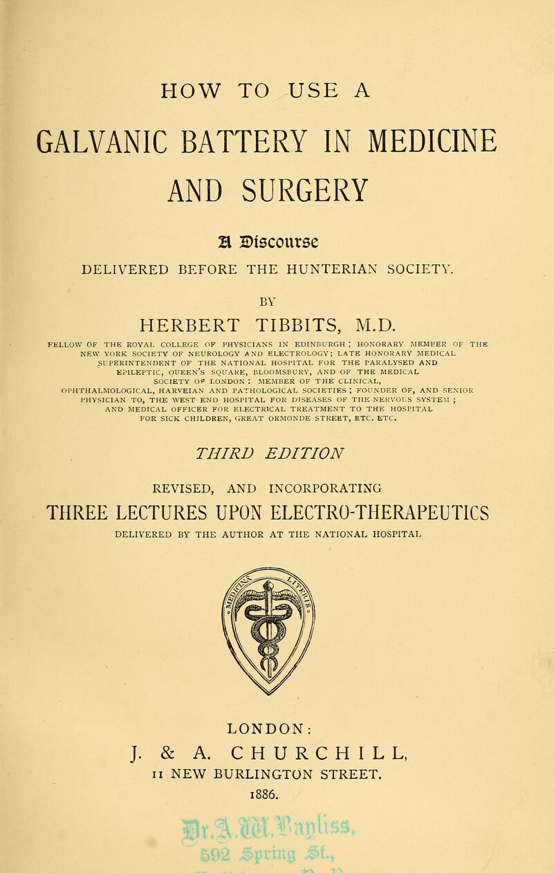 HOW TO USE A GALVANIC BATTERY IN MEDICINE AND SURGERY B discourse DELIVERED BEFORE THE HUNTERIAN SOCIETY. BY HERBERT TIBBITS, M.D. FELLOW OF THE KOYAL COLLEGE OF PHYSICIANS IN EDINBURGH ; HONORARY MEMBER OF THE NEW YORK SOCIETY OF NEUROLOGY AND ELECTROLOGY; LATE HONORARY IMEDICAL SUPERINTENDENT OF THE NATIONAL HOSPITAL FOR THE PARALYSED AND EPILEPTIC, queen's SQUARE, BLOOMSBURV, AND OF THE MEDICAL SOCIETY Of LONDON : MEMBER OF THE CLINICAL, OPHTHALMOLOGICAL, HARVEIAN AND PATHOLOGICAL SOCIETIES ; FOUNDER OF, AND SENIOR PHYSICIAN TO, THE WEST END HOSPITAL FOR DISEASES OF THE NERVOUS SYSTEM ; AND MEDICAL OFFICER FOR ELECTRICAL TREATMENT TO THE HOSPITAL FOR SICK CHILDREN, GREAT ORMONDE STREET, ETC. ETC. THIRD EDITION REVISED, AND INCORPORATING THREE LECTURES UPON ELECTRO-THERAPEUTICS DELIVERED BY THE AUTHOR AT THE NATIONAL HOSPITAL LONDON: J. & A. CHURCHILL, II NEW BURLINGTON STREET. 1886.