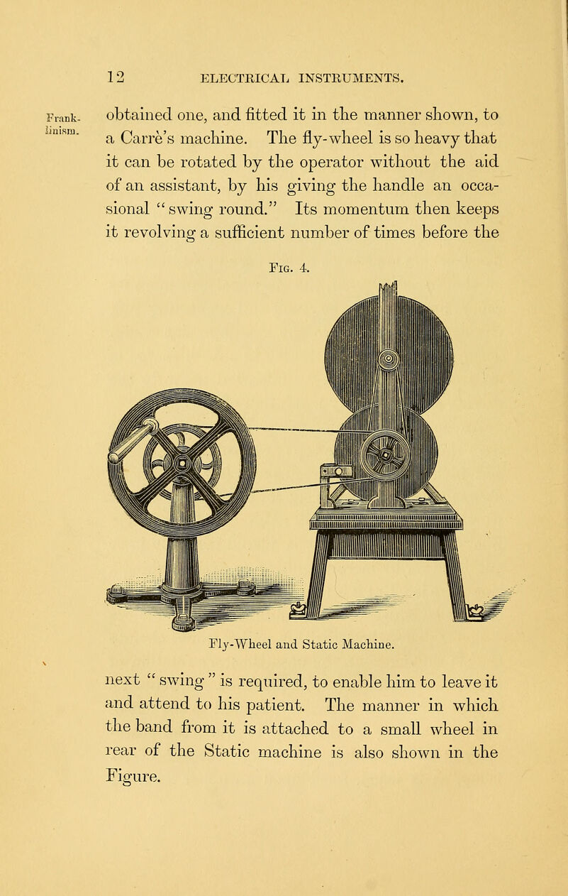 Frank- iinism. obtained one, and fitted it in the manner shown, to a Carre's machine. The fly-wheel is so heav}' that it can be rotated by the operator without the aid of an assistant, by his giving the handle an occa- sional swing round. Its momentum then keeps it revolving a sufficient number of times before the Fig. 4. Fly-Wheel and Static Machine. next  swing  is required, to enable him to leave it and attend to his patient. The manner in which the band from it is attached to a small wheel in rear of the Static machine is also shown in the Figure.